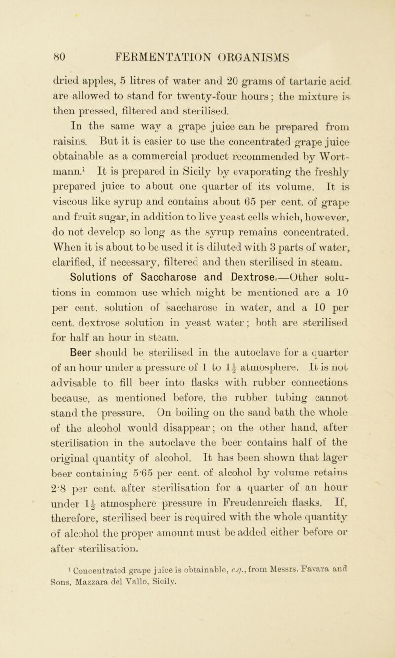 dried apples, 5 litres of water and 20 grams of tartaric acid are allowed to stand for twenty-four hours; the mixture is then pressed, filtered and sterilised. In the same way a grape juice can be prepared from raisins. But it is easier to use the concentrated grape juice obtainable as a commercial product recommended by Wort- mann.'^ It is prepared in Sicily by evaporating the freshly prepared juice to about one quarter of its volume. It is viscous like syrup and contains about 65 per cent, of grape and fruit sugar, in addition to live yeast cells which, however, do not develop so long as the syrup remains concentrated. When it is about to be used it is diluted with 3 parts of water, clarified, if necessary, filtered and then sterilised in steam. Solutions of Saccharose and Dextrose,—Other solu^ tions in common use which might be mentioned are a 10 per cent, solution of saccharose in water, and a 10 per cent, dextrose solution in yeast water; both are sterilised for half an hour in steam. Beer should be sterilised in the autoclaye for a quarter of an hour under a pressure of I to I| atmosphere. It is not adyisable to fill beer into fiasks with rubber connections because, as mentioned before, the rubber tubing cannot stand the pressure. On boiling on the sand bath the whole of the alcohol would disappear; on the other hand, after sterilisation in the autoclaye the beer contains half of the original quantity of alcohol. It has been shown that lager beer containing 5’65 per cent, of alcohol by yolume retains 2*8 per cent, after sterilisation for a quarter of an hour under 1| atmosphere pressure in Freudenreich flasks. If, therefore, sterilised beer is required with the whole quantity of alcohol the proper amount must be added either before or after sterilisation. 1 Concentrated grape juice is obtainable, c.r/., from Messrs. Favara and Sons, Mazzara del Vallo, Sicily.