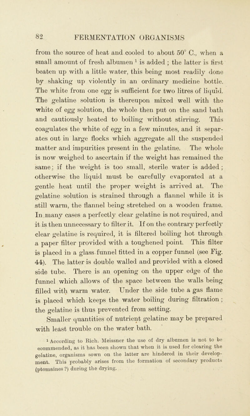 from the source of heat and cooled to about 50° C., when a small amount of fresh albumen ^ is added ; the latter is first beaten up with a little water, this being most readily done by shaking up violently in an ordinary medicine bottle. The white from one egg is sufficient for two litres of liquid. The gelatine solution is thereupon mixed well with the white of egg solution, the whole then put on the sand bath and cautiousl}^ heated to boiling without stirring. This coagulates the white of egg in a few minutes, and it separ- ates out in large flocks which aggregate all the suspended matter and impurities present in the gelatine. The whole is now weighed to ascertain if the weight has remained the same: if the weight is too small, sterile water is added; otherwise the liquid must be carefully evaporated at a gentle heat until the proper weight is arrived at. The gelatine solution is strained through a flannel while it is still warm, the flannel being stretched on a wooden frame. In many cases a perfectly clear gelatine is not required, and it is then unnecessary to filter it. If on the contrary perfectly clear gelatine is required, it is filtered boiling hot through a paper filter provided with a toughened point. This filter is placed in a glass.funnel fitted in a copper funnel (see Fig. 44). The latter is double walled and provided with a closed side tube. There is an opening on the upper edge of the funnel which allows of the space between the walls being filled with warm water. Under the side tube a gas flame is placed which keeps the water boiling during filtration ; the gelatine is thus prevented from setting. Smaller quantities of nutrient gelatine may be prepared with least trouble on the water bath. 1 According to Rich. Meissner the use of dry albumen is not to be ecommended, as it has been shown that when it is used for clearing the gelatine, organisms sown on the latter are hindered in their develop- ment. This probably arises from the formation of secondary products (ptomaines ?) during the drying.