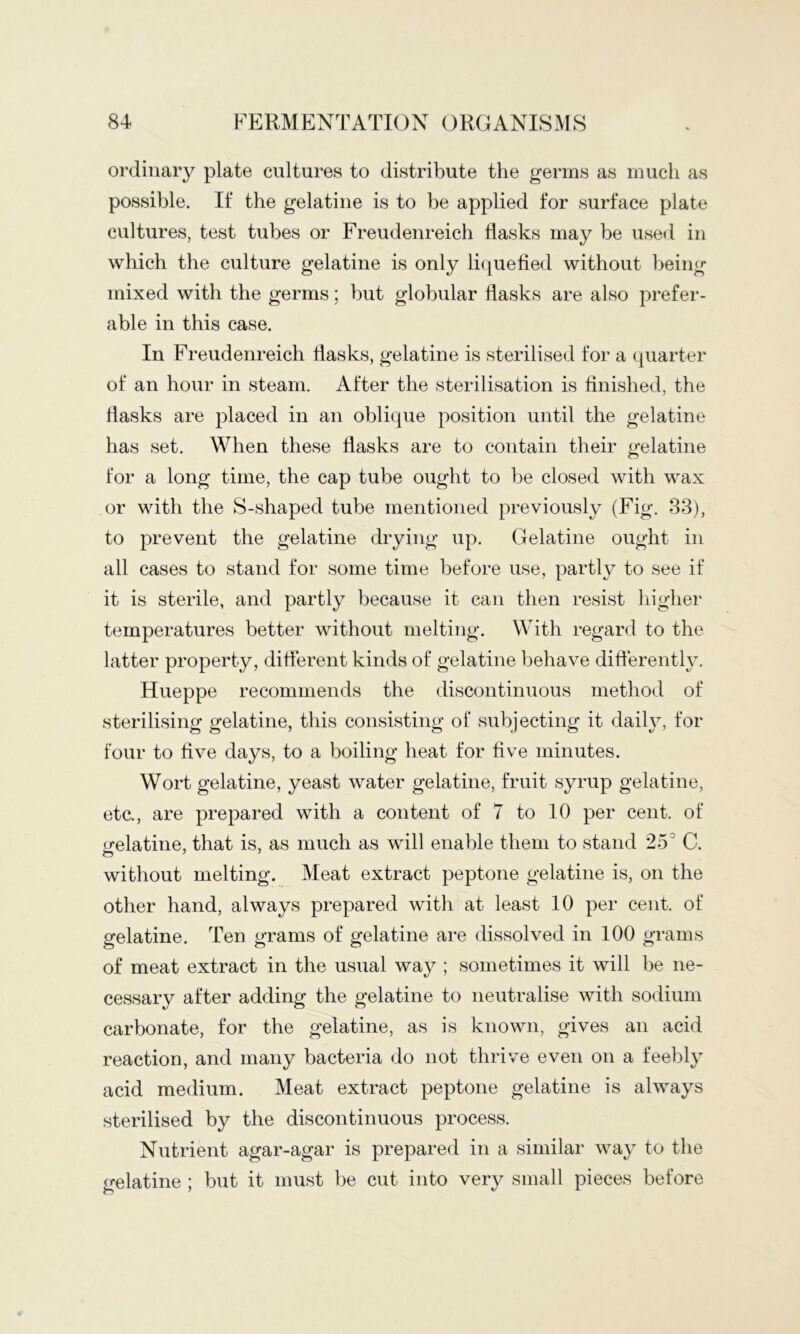 ordinary plate cultures to distribute the germs as much as possible. If the gelatine is to be applied for surface plate cultures, test tubes or Freudenreich flasks may be used in which the culture gelatine is only li(|uefied without being mixed with the germs; but globular flasks are also prefer- able in this case. In Freudenreich flasks, gelatine is sterilised for a quarter of an hour in steam. After the sterilisation is finished, the flasks are placed in an oblique position until the gelatine has set. When these flasks are to contain their gelatine for a long time, the cap tube ought to be closed with wax or with the S-shaped tube mentioned previously (Fig. 33), to prevent the gelatine drying up. Gelatine ought in all cases to stand for some time before use, partly to see if it is sterile, and partly because it can then resist higher temperatures better without melting. With regard to the latter property, diflerent kinds of gelatine behave differently. Hueppe recommends the discontinuous method of sterilising gelatine, this consisting of subjecting it dailjq for four to five days, to a boiling heat for five minutes. Wort gelatine, yeast water gelatine, fruit syrup gelatine, etc., are prepared with a content of 7 to 10 per cent, of irelatine, that is, as much as will enable them to stand 25° C. without melting. Meat extract peptone gelatine is, on the other hand, always prepared with at least 10 per cent, of gelatine. Ten grams of gelatine are dissolved in 100 grams of meat extract in the usual way ; sometimes it will be ne- cessary after adding the gelatine to neutralise with sodium carbonate, for the gelatine, as is known, gives an acid reaction, and many bacteria do not thrive even on a feebly acid medium. Meat extract peptone gelatine is always sterilised by the discontinuous process. Nutrient agar-agar is prepared in a similar way to the gelatine ; but it must be cut into very small pieces before