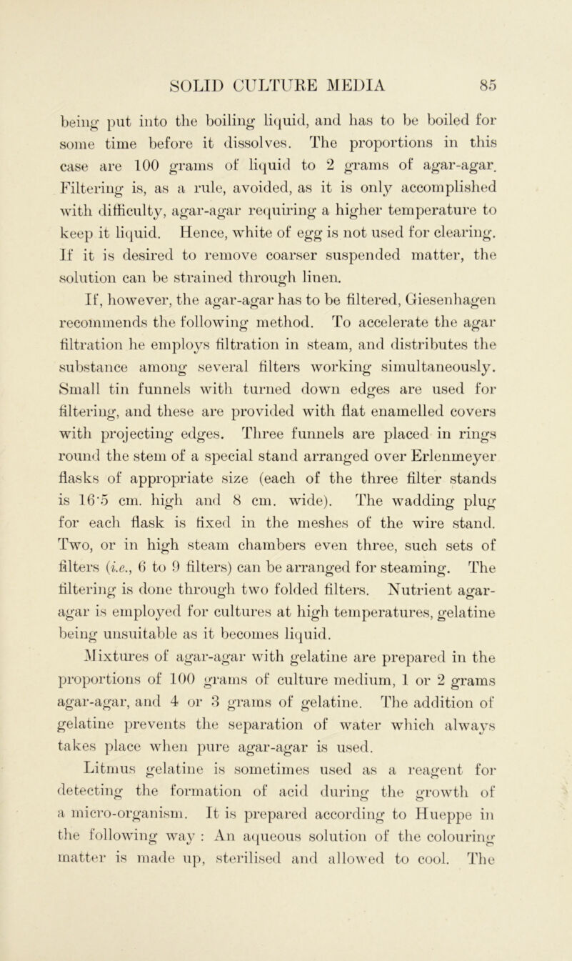 being put into the boiling li(|uid, and has to be boiled for some time before it dissolves. The proportions in this case are 100 grams of liquid to 2 grams of agar-agar Filtering is, as a rule, avoided, as it is only accomplished with difficulty, agar-agar re([uiring a higher temperature to keep it liquid. Hence, white of egg is not used for clearing. If it is desired to remove coarser suspended matter, the solution can be strained through linen. If, however, the agar-agar has to be filtered, Ciesenhagen recommends the following method. To accelerate the agar filtration he employs filtration in steam, and distributes the substance among several filters working simultaneously. Small tin funnels with turned down edges are used foi’ filtering, and these are provided with flat enamelled covers with projecting edges. Three funnels are placed in rings round the stem of a special stand arranged over Erlenmeyer flasks of appropriate size (each of the three filter stands is 16*5 cm. high and 8 cm. wide). The wadding plug for each flask is fixed in the meshes of the wire stand. Two, or in high steam chambers even three, such sets of filters (ie., b to 9 filters) can be arranged foi‘ steaming. The filtering is done through two folded filters. Nutrient agar- agar is employed for cultures at high temperatures, gelatine being unsuitable as it becomes liquid. ^Mixtures of agar-agar with gelatine are prepared in the proportions of 100 grams of culture medium, 1 or 2 grams agar-agar, and 4 or 8 grams of gelatine. The addition of gelatine prevents the separation of water which always takes place when pure agar-agar is used. Litmus gelatine is sometimes used as a reagent for detecting the formation of acid during’ the growth of a micro-organism. It is prepared according to Hueppe in the following way : An a(pieous solution of the colouring matter is made up, sterilised and allowed to cool. The