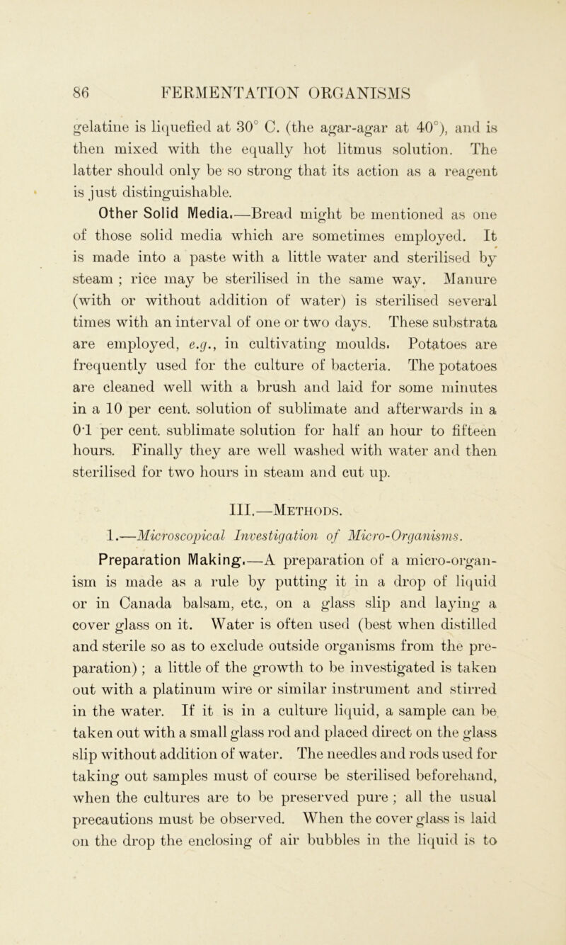 gelatine is liquefied at 30° C. (the agar-agar at 40°), and is then mixed with the equally hot litmus solution. The latter should only be so strong that its action as a reagent is just distinguishable. Other Solid Media.—Bread might be mentioned as one of those solid media which are sometimes employed. It 0 is made into a paste with a little water and sterilised by steam ; rice may be sterilised in the same way. Manure (with or without addition of water) is sterilised several times with an interval of one or two days. These substrata are employed, e.g., in cultivating moulds. Potatoes are frequently used for the culture of bacteria. The potatoes are cleaned well with a brush and laid for some minutes in a 10 per cent, solution of sublimate and afterwards in a OT per cent, sublimate solution for half an hour to fifteen hours. Finally they are well washed with water and then sterilised for two hours in steam and cut up. III.—Methods. 1.—Microscopical Investigation of Micro-Organisms. Preparation Making.—A preparation of a micro-organ- ism is made as a rule by putting it in a drop of liquid or in Canada balsam, etc., on a glass slip and la^dng a cover glass on it. Water is often used (best when distilled and sterile so as to exclude outside organisms from the pre- paration) ; a little of the growth to be investigated is taken out with a platinum wire or similar instrument and stirred in the water. If it is in a culture liquid, a sample can be taken out with a small glass rod and placed direct on the glass slip without addition of water. The needles and rods used for taking out samples must of course be sterilised beforehand, when the cultures are to be preserved pure ; all the usual precautions must be observed. When the cover glass is laid on the drop the enclosing of air bubbles in the liquid is to