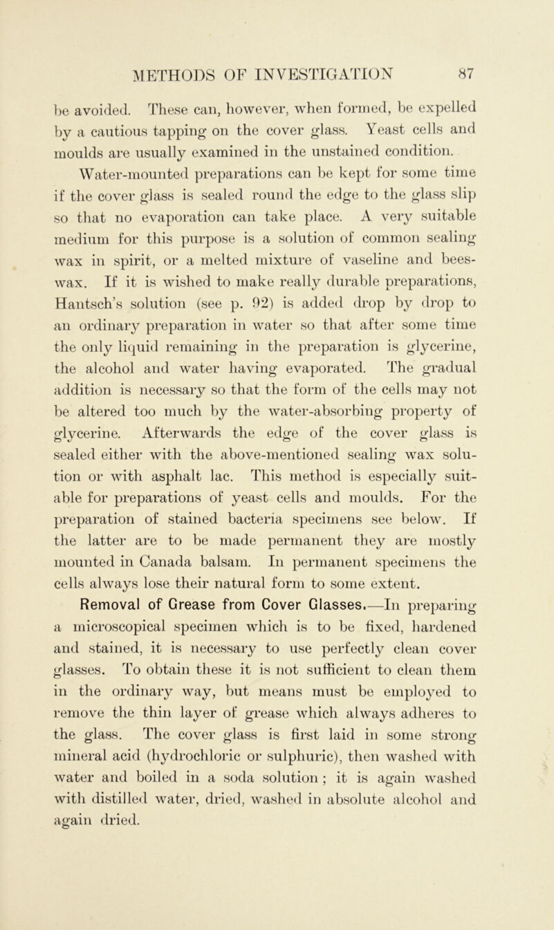 be avoided. These can, however, when formed, ]:>e expelled by a cautious tapping on the cover glass. Yeast cells and moulds are usually examined in the unstained condition. Water-mounted preparations can be kept for some time if the cover glass is sealed round the edge to the glass slip so that no evaporation can take place. A very suitable medium for this purpose is a solution of common sealing wax in spirit, or a melted mixture of vaseline and bees- wax. If it is wished to make really durable preparations, Hantsch’s solution (see p. 92) is added drop by drop to an ordinary preparation in water so that after some time the only li(|uid remaining in the preparation is glycerine, the alcohol and water having evaporated. The gradual addition is necessary so that the form of the cells may not be altered too much by the water-absorbing property of glycerine. Afterwards the edge of the cover glass is sealed either with the above-mentioned sealing wax solu- tion or with asphalt lac. This method is especially suit- able for preparations of yeast cells and moulds. For the preparation of stained bacteria specimens see below. If the latter are to be made permanent they are mostly mounted in Canada balsam. In permanent specimens the cells always lose their natural form to some extent. Removal of Grease from Cover Glasses.—In preparing a microscopical specimen which is to be fixed, hardened and stained, it is necessary to use perfectly clean cover glasses. To obtain these it is not sufficient to clean them in the ordinary way, but means must be employed to remove the thin layer of grease which always adheres to the glass. The cover glass is first laid in some strong mineral acid (hydrochloric or sulphuric), then washed with water and boiled in a soda solution ; it is again washed with distilled water, dried, washed in absolute alcohol and again dried.