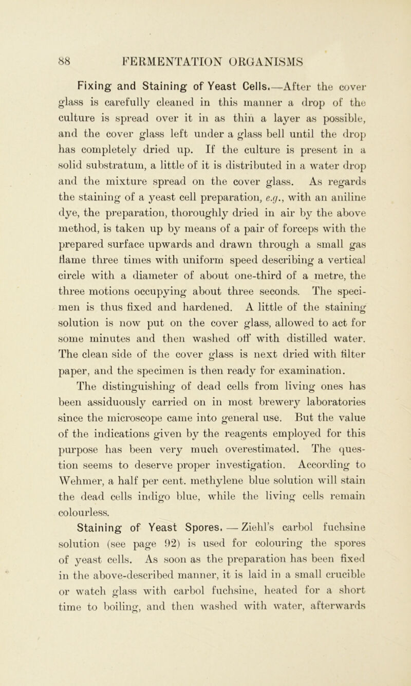 Fixing and Staining of Yeast Cells.—After the covei- glass is carefully cleaned in this manner a drop of the culture is spread over it in as thin a layer as possible, and the cover glass left under a glass bell until the drop has completely dried up. If the culture is present in a solid substratum, a little of it is distributed in a water drop and the mixture spread on the cover glass. As regards the staining of a yeast cell preparation, e.g., with an aniline dye, the pj-eparation, thoroughly dried in air by the above method, is taken up by means of a pair of forceps with the prepared surface upwards and drawn through a small gas flame three times with uniform speed describing a vertical circle with a diameter of about one-third of a metre, the three motions occupying about three seconds. The speci- men is thus fixed and hardened. A little of the staining solution is now put on the cover glass, allowed to act for some minutes and then washed off* with distilled water. The clean side of the cover a’lass is next dried with filter paper, and the specimen is then ready for examination. The distinguishing of dead cells from living ones has been assiduously carried on in most brewery laboratories since the microscope came into general use. But the value of the indications given by the reagents employed for this purpose has been very much overestimated. The ques- tion seems to deserve proper investigation. According to Wehmer, a half per cent, methylene blue solution will stain the dead cells indigo blue, while the living cells remain colourless. Staining of Yeast Spores. — Ziehl’s carbol fuchsine solution (see page 92) is used for colouring the spores of yeast cells. As soon as the preparation has been fixed in the above-described manner, it is laid in a small crucible or watch glass with carbol fuchsine, heated for a short time to boiling, and then washed with water, afterwards