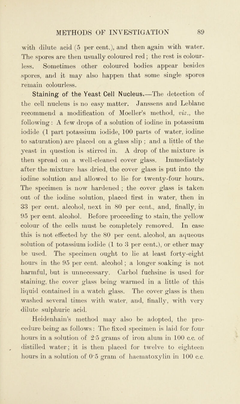 with dilute acid (5 per cent.), and then again with water. Tlie spores are then usually coloured red; the rest is colour- less. Sonietiines other coloured bodies appear besides spores, and it may also happen that some single spores remain colourless. Staining of the Yeast Cell Nucleus.—The detection ol* the cell nucleus is no easy matter. Janssens and Leblanc recommend a modification of Moeller’s method, viz., the following: A few drops of a solution of iodine in potassium iodide (I part potassium iodide, 100 parts of water, iodine to saturation) are placed on a glass slip ; and a little of the yeast in (|uestion is stirred in. A drop of the mixture is then spread on a well-cleaned cover glass. Immediately after the mixture has dried, the cover glass is put into the iodine solution and allowed to lie for twenty-four hours. The specimen is now hardened ; the cover glass is taken out of the iodine solution, placed first in water, then in 33 per cent, alcohol, next in 80 per cent., and, finally, in 95 per cent, alcohol. Before proceeding to stain, the yellow colour of the cells must be completely removed. In case this is not effected by the 80 per cent, alcohol, an a([ueous solution of potassium iodide (I to 3 per cent.), or ether may be used. The specimen ought to lie at least forty-eight hours in the 95 per cent, alcohol; a longer soaking is not ha-rmful, but is unnecessary. Carbol fuchsine is used for staining, the cover glass being warmed in a little of this liquid contained in a watch glass. The cover glass is then washed several times with water, and, hnallv, with verv dilute sulphuric acid. Heidenhain’s method may also be adopted, the pro- cedure being as follows: The fixed specimen is laid for foui' hours in a solution of 2’5 oTams of iron alum in 100 c.c. of O distilled water; it is then placed for twelve to eighteen hours in a solution of 0'5 gram of liaematoxylin in 100 c.c.