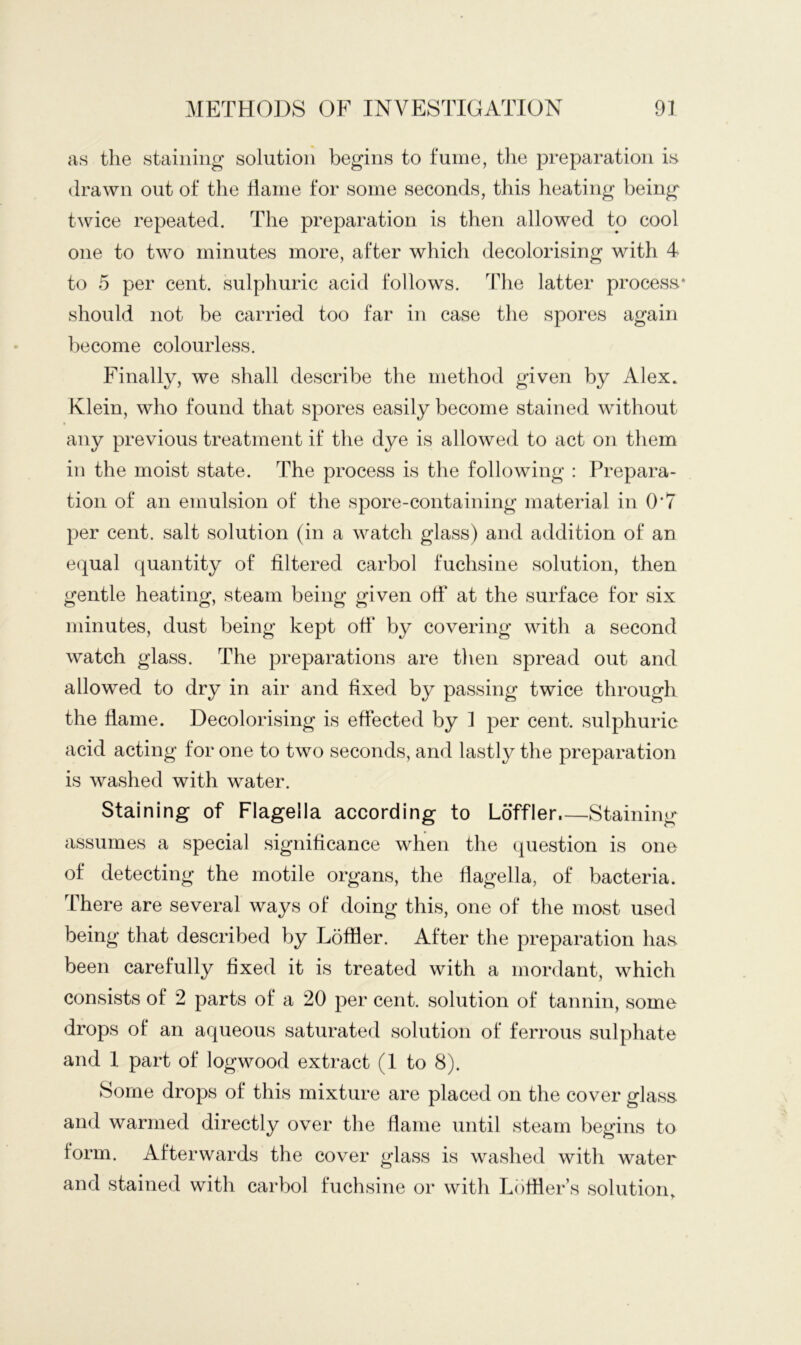 as the staining solution begins to fume, the preparation is drawn out of the Tame for some seconds, this heating being twice repeated. The preparation is then allowed to cool one to two minutes more, after which decolorising with 4 to 5 per cent, sulphuric acid follows. The latter process* should not be carried too far in case the spores again become colourless. Finally, we shall describe the method given by Alex. Klein, who found that spores easily become stained without any previous treatment if the dye is allowed to act on them in the moist state. The process is the following : Prepara- tion of an emulsion of the spore-containing material in 0*7 per cent, salt solution (in a watch glass) and addition of an equal quantity of filtered carbol fuchsine solution, then gentle heating, steam being given off at the surface for six minutes, dust being kept off by covering with a second watch glass. The preparations are then spread out and allowed to dry in air and fixed by passing twice through the flame. Decolorising is effected by 1 per cent, sulphuric acid acting for one to two seconds, and lastly the preparation is washed with water. Staining of Flagella according to Loffler.—Staining assumes a special significance when the question is one of detecting the motile organs, the flagella, of bacteria. There are several ways of doing this, one of the most used being that described by Loffler. After the preparation has been carefully fixed it is treated with a mordant, which consists of 2 parts of a 20 per cent, solution of tannin, some drops of an aqueous saturated solution of ferrous sulphate and 1 part of logwood extract (1 to 8). Some drops of this mixture are placed on the cover glass and warmed directly over the flame until steam begins to form. Afterwards the cover glass is washed with water and stained with carbol fuchsine or with Lofiier’s solution.