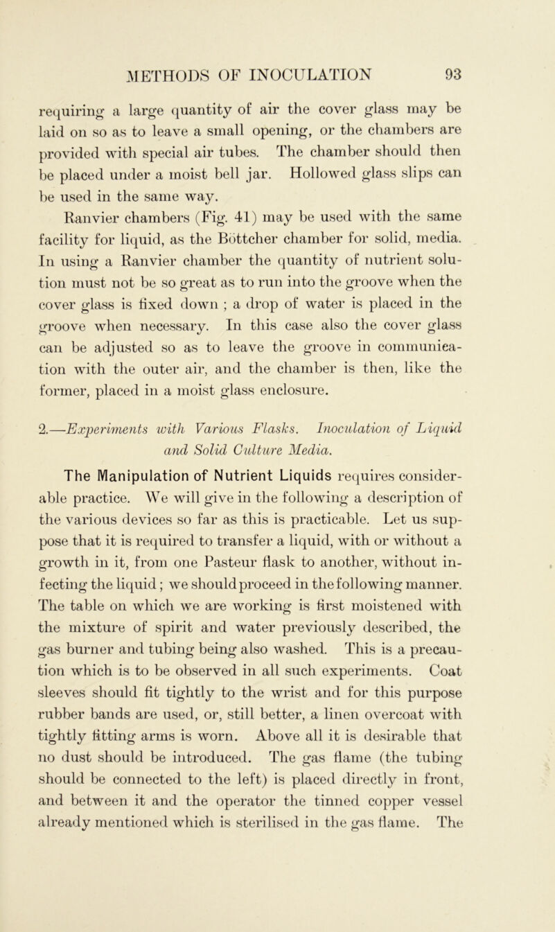 requiring a large quantity of air the cover glass may be laid on so as to leave a small opening, or the chambers are provided with special air tubes. The chamber should then be placed under a moist bell jar. Hollowed glass slips can he used in the same way. Ranvier chambers (Fig. 41) may be used with the same facility for liquid, as the Bottcher chamber for solid, media. In using a Ranvier chamber the quantity of nutrient solu- tion must not be so great as to run into the groove when the cover glass is fixed down ; a drop of water is placed in the groove when necessary. In this case also the cover glass can be adjusted so as to leave the groove in communica- tion with the outer air, and the chamber is then, like the former, placed in a moist glass enclosure. 2.—Experimejits ivith Various Flasks. Inoculation of Liquid and Solid Culture Media. The Manipulation of Nutrient Liquids requires consider- able practice. We will give in the following a description of the various devices so far as this is practicable. Let us sup- pose that it is required to transfer a liquid, with or without a growth in it, from one Pasteur Hask to another, without in- fecting the liquid; we should proceed in the following manner. The table on which we are working is first moistened with the mixture of spirit and water previously described, the gas burner and tubing being also washed. This is a precau- tion which is to be observed in all such experiments. Coat sleeves should fit tightly to the wrist and for this purpose rubber bands are used, or, still better, a linen overcoat with tightly fitting arms is worn. Above all it is desirable that no dust should be introduced. The gas flame (the tubing should be connected to the left) is placed directly in front, and between it and the operator the tinned copper vessel already mentioned which is sterilised in the gas flame. The