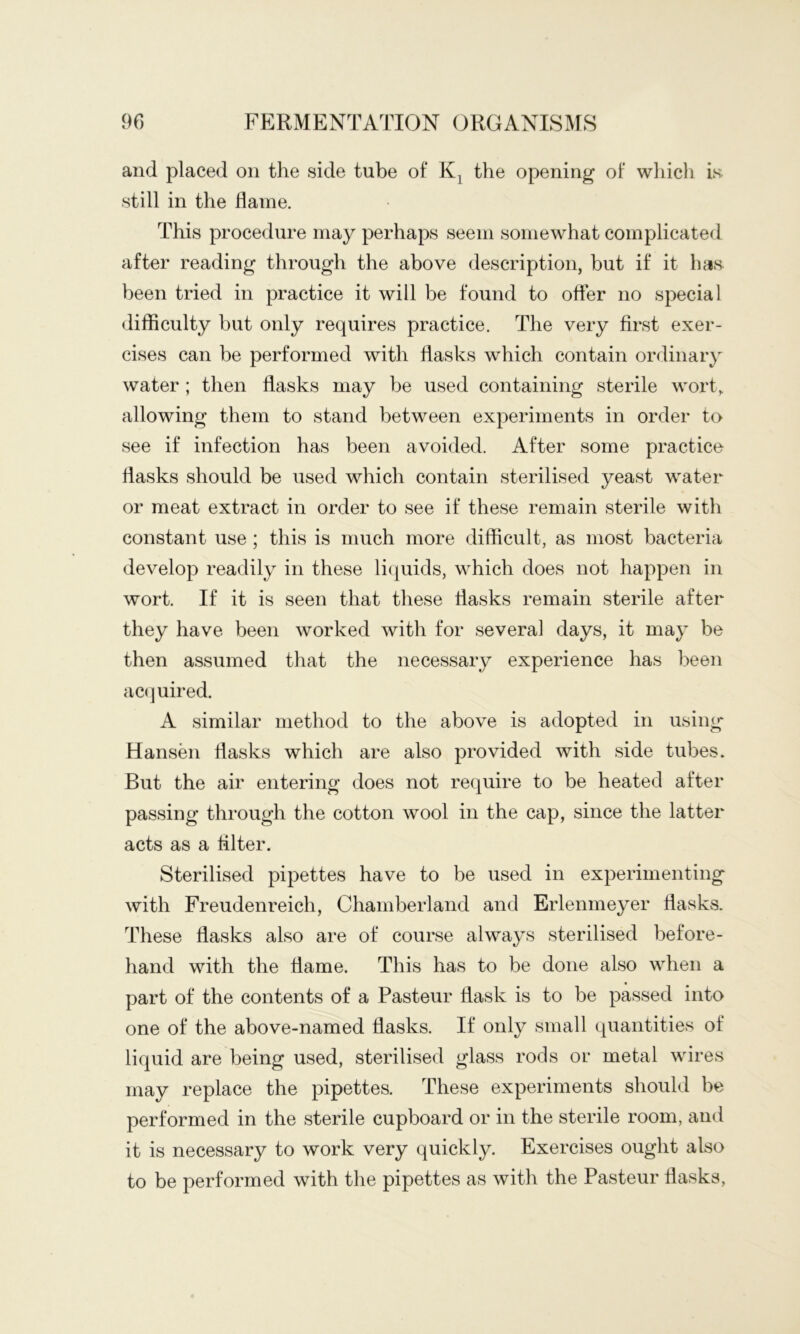 and placed on the side tube of the opening of which is still in the flame. This procedure may perhaps seem somewhat complicated after reading through the above description, but if it has been tried in practice it will be found to ofler no special difficulty but only requires practice. The very first exer- cises can be performed with flasks which contain ordinary water ; then flasks may be used containing sterile wort, allowing them to stand between experiments in order to see if infection has been avoided. After some practice flasks should be used which contain sterilised yeast water or meat extract in order to see if these remain sterile with constant use ; this is much more difficult, as most bacteria develop readily in these licjuids, which does not happen in wort. If it is seen that these flasks remain sterile after they have been worked with for several days, it may be then assumed that the necessary experience has been ac(]uired. A similar method to the above is adopted in using- Hansen flasks which are also provided with side tubes. But the air entering does not require to be heated after passing through the cotton wool in the cap, since the latter- acts as a filter. Sterilised pipettes have to be used in experimenting with Freudenreich, Chamberland and Erlenmeyer flasks. These flasks also are of course always sterilised before- hand with the flame. This has to be done also when a part of the contents of a Pasteur flask is to be passed into one of the above-named flasks. If only small quantities of liquid are being used, sterilised glass rods or metal wires may replace the pipettes. These experiments should be performed in the sterile cupboard or in the sterile room, and it is necessary to work very quickly. Exercises ought also to be performed with the pipettes as with the Pasteur flasks,