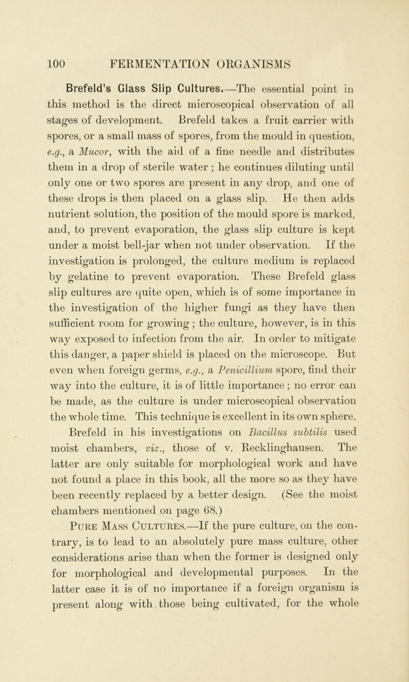 Brefeld’s Glass Slip Cultures. —The essential point in this method is the direct microscopical observation of all stages of development, Brefeld takes a fruit carrier with spores, or a small mass of spores, from the mould in question, e.g., a Mucor, with the aid of a fine needle and distributes them in a drop of sterile water; he continues diluting until only one or two spores are present in any drop, and one of these drops is then placed on a glass slip. He then adds nutrient solution, the position of the mould spore is marked, and, to prevent evaporation, the glass slip culture is kept under a moist bell-jar when not under observation. If the investigation is prolonged, the culture medium is replaced by gelatine to prevent evaporation. These Brefeld glass slip cultures are quite open, which is of some importance in the investigation of the higher fungi as they have then sufficient room for growing; the culture, however, is in this way exposed to infection from the air. In order to mitigate this danger, a paper shield is placed on the microscope. But even when foreign germs, e.g., a Penicillmm spore, find their way into the culture, it is of little importance; no error can be made, as the culture is under microscopical observation the whole time. This technique is excellent in its own sphere. Brefeld in his investigations on Bacillus suhtilis used moist chambers, viz., those of v. Recklinghausen. The latter are only suitable for morphological work and have not found a place in this book, all the more so as they have been recently replaced by a better design. (See the moist chambers mentioned on page 68.) Pure Mass Cultures.—If the pure culture, on the con- trary, is to lead to an absolutely pure mass culture, other considerations arise than when the former is designed only for morphological and developmental purposes. In the latter case it is of no importance if a foreign organism is present along with those being cultivated, for the whole