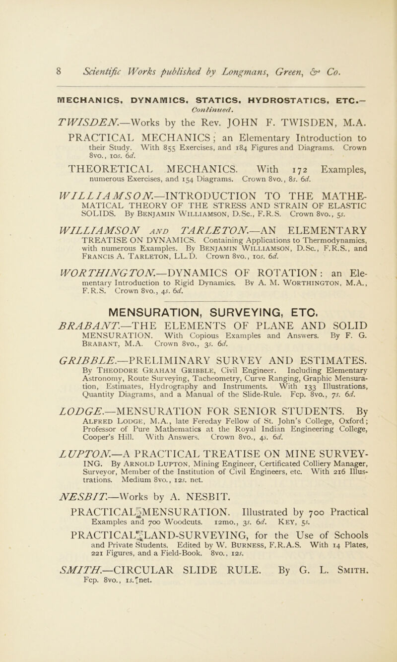 MECHANICS, DYNAMICS, STATICS, HYDROSTATICS, ETC.- Continued. TWISDEN.—'f^ox\s, by the Rev. JOHN F. TWISDEN, M.A. PRACTICAL MECHANICS ; an Elementary Introduction to their Study. With 855 Exercises, and 184 Figures and Diagrams. Crown 8vo., loj. e>d. THEORETICAL MECHANICS. With 172 Examples, numerous Exercises, and 154 Diagrams. Crown 8vo., 8j. 6d. WILL IA MS OJV.—mTRODVCTlON TO THE MATHE- MATICAL THEORY OF THE STRESS AND STRAIN OF ELASTIC SOLIDS. By Benjamin Williamson, D.Sc., F.R.S. Crown 8vo., 5^ WILLIAMSON AND TALLLTON—AN ELEMENTARY TREATISE ON DYNAMICS. Containing Applications to Thermodynamics, with numerous Examples. By Benjamin Williamson, D.Sc., F.R.S., and Francis A. Tarleton, LL.D. Crown 8vo., iol 6d. WOLTN/NGTON—DYNAMICS OF ROTATION: an Ele- mentary Introduction to Rigid Dynamics. By A. M. Worthington, M.A., F.R.S. Crown 8vo., 4s. 6d. mensuration, surveying, etc, EEABAJVr.—THE ELEMENTS OF PLANE AND SOLID MENSURATION. With Copious Examples and Answers. By F. G. Brabant, M.A. Crown 8vo., 3L 6d. GTIBBLL.—FRELIMINARY SURVEY AND ESTIMATES. By Theodore Graham Gribble, Civil Engineer. Including Elementary Astronomy, Route Surveying, Tacheometry, Curve Ranging, Graphic Mensura- tion, Estimates, Hydrography and Instruments. With 133 Illustrations, Quantity Diagrams, and a Manual of the Slide-Rule. Fcp. 8vo., ys. 6d. ZCZ>U^.—MENSURATION FOR SENIOR STUDENTS. By Alfred Lodgp:, M.A., late Fereday Fellow of St. John’s College, Oxford; Professor of Pure Mathematics at the Royal Indian Engineering College, Cooper’s Hill. With Answers. Crown 8vo., 4A. 6d. LUPTON—A PRACTICAL TREATISE ON MINE SURVEY- ING. By Arnold Lupton, Mining Engineer, Certificated Colliery Manager, Surveyor, Member of the Institution of Civil Engineers, etc. With 216 Illus- trations. Medium 8vo., 12s. net. JVESB/T.—Works by A. NESBIT. PRACTICALSMENSURATION. Illustrated by 700 Practical Examples and 700 Woodcuts. lamo., 3L 6d. Key, 5J. PRACTICALt'^LAND-SURVEYING, for the Use of Schools and Private Students. Edited by W. Burness, F.R.A.S. With 14 Plates, 221 Figures, and a Field-Book. 8vo., 12s. CIRCULAR SLIDE RULE. By G. L. Smith. Fcp. 8vo., iLinet.