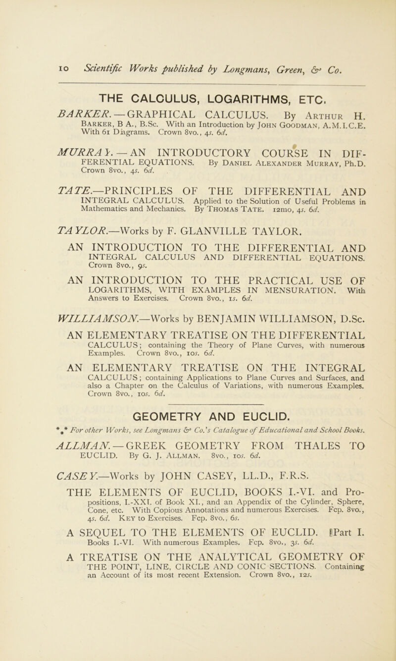 THE CALCULUS, LOGARITHMS, ETC. —GRAPHICAL CALCULUS. By Arthur H. Barker, B A., B.Sc. With an Introduction by John Goodman, A.M.I.C.E. With 6i Diagrams. Crown 8vo., 4^. 6d. MURRAY.—KH INTRODUCTORY COURSE IN DIF- FERENTIAL EQUATIONS. By Daniel Alexander Murray, Ph.D. Crown 8vo., 4.^. 6d. PRINCIPLES OF THE DIFFERENTIAL AND INTEGRAL CALCULUS. Applied to the Solution of Useful Problems in Mathematics and Mechanics. By Thomas Tate. lamo, 4J. 6d. TAYLOR.—Works by F. GLANVILLE TAYLOR. AN INTRODUCTION TO THE DIFFERENTIAL AND INTEGRAL CALCULUS AND DIFFERENTIAL EQUATIONS. Crown 8vo., gs. AN INTRODUCTION TO THE PRACTICAL USE OF LOGARITHMS, WITH EXAMPLES IN MENSURATION. With Answers to Exercises. Crown 8vo., is. 6d. WILLIAMSON.—Works by BENJAMIN WILLIAMSON, D.Sc. AN ELEMENTARY TREATISE ON THE DIFFERENTIAL CALCULUS; containing the Theory of Plane Curves, with numerous Examples. Crown 8vo., lo^. 6d. AN ELEMENTARY TREATISE ON THE INTEGRAL CALCULUS; containing Applications to Plane Curves and Surfaces, and also a Chapter on the Calculus of Variations, with numerous Examples. Crown 8vo., ioj'. (id. GEOMETRY AND EUCLID. For other Works, see Longmans ^ Co.’s Catalogue of Educational and School Books. ALLMAN. —QNNNN GEOMETRY FROM THALES TO EUCLID. By G. J. Allman. 8vo. , iot. (sd. CASEY.—Works by JOHN CASEY, LL.D., F.R.S. THE ELEMENTS OF EUCLID, BOOKS I.-VI. and Pro- positions, I.-XXI. of Book XL, and an Appendix of the Cylinder, Sphere, Cone, etc. With Copious Annotations and numerous Exercises. Fcp. 8vo., 4L 6d. Key to Exercises. Fcp. 8vo., 6j. A SEQUEL TO THE ELEMENTS OF EUCLID. LPart I. Books I.-VI. With numerous Examples. Fcp. 8vo., y. 6d. A TREATISE ON THE ANALYTICAL GEOMETRY OF THE POINT, LINE, CIRCLE AND CONIC SECTIONS. Containing an Account of its most recent Extension. Crown 8vo., 12s.