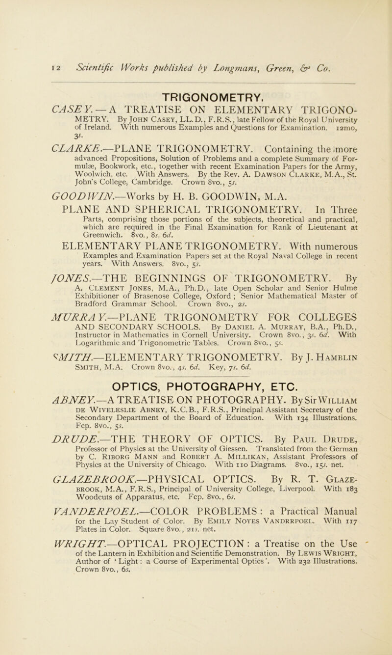 TRIGONOMETRY. CASEY. —A TREATISE ON ELEMENTARY TRIGONO- METRY. By John Casey, LL.D., F. R.S. , late Fellow of the Royal University of Ireland. With numerous Examples and Questions for Examination. i2mo, y- CLARKE,.—PLANE TRIGONOMETRY. Containing the Imore advanced Propositions, Solution of Problems and a complete Summary of For- mulae, Bookwork, etc., together with recent Examination Papers for the Army, Woolwich, etc. With Answers. By the Rev. A. Dawson Clarke, M.A., St. John's College, Cambridge. Crown 8vo., 5^. GOODWIN.—Works by H. B. GOODWIN, M.A. PLANE AND SPHERICAL TRIGONOMETRY. In Three Parts, comprising those portions of the subjects, theoretical and practical, which are required in the Final Examination for Rank of Lieutenant at Greenwich. 8vo., 8j-. 6d. ELEMENTARY PLANE TRIGONOMETRY. With numerous Examples and Examination Papers set at the Royal Naval College in recent years. With Answers. 8vo., 5^. /ONES.—THE BEGINNINGS OF TRIGONOMETRY. By A. Clement Jones, M.A., Ph.D., late Open Scholar and Senior Hulme Exhibitioner of Brasenose College, Oxford ; Senior Mathematical Master of Bradford Grammar School. Crown 8vo., 2s. MDRRAV.—PLANE TRIGONOMETRY FOR COLLEGES AND SECONDARY SCHOOLS. By Daniel A. Murray, B.A., Ph.D., Instructor in Mathematics in Cornell University. Crown 8vo., 3^-. 6d. With Logarithmic and Trigonometric Tables. Crown 8vo., 55. ELEMENTARY TRIGONOMETRY. By J. Hamblin Smith, M.A. Crown 8vo., 4L 6d. Key, js. 6d. OPTICS, PHOTOGRAPHY, ETC. A TREATISE ON PHOTOGRAPHY. By Sir William DE WiVELESLiE Abney, K.C.B., F. R.S., Principal Assistant Secretary of the Secondary Department of the Board of Education. With 134 Illustrations. Fcp. 8vo., 5L DRDDE.—THE THEORY OF OPTICS. By Paul Drude, Professor of Physics at the University of Giessen. Translated from the German by C. Riborg Mann and Robert A. Millikan, Assistant Professors of Physics at the University of Chicago. With no Diagrams. 8vo., 15s. net. GLAZERROOK.—PHYSICAL OPTICS. By R. T. Glaze- brook, M.A., F.R.S., Principal of University College, Liverpool. With 183 Woodcuts of Apparatus, etc. Fcp. 8vo., 6s. VANDERPOEL.—COLOR PROBLEMS : a Practical Manual for the Lay Student of Color. By Emily Noyes Vandrrpoel. With 117 Plates in Color. Square 8vo., 21s. net. IVJi/GNT.—OPTICAL PROJECTION : a Treatise on the Use of the Lantern in Exhibition and Scientific Demonstration. By Lewis Wright, Author of ‘ Light; a Course of Experimental Optics ’. With 232 Illustrations. Crown 8vo., 6^.