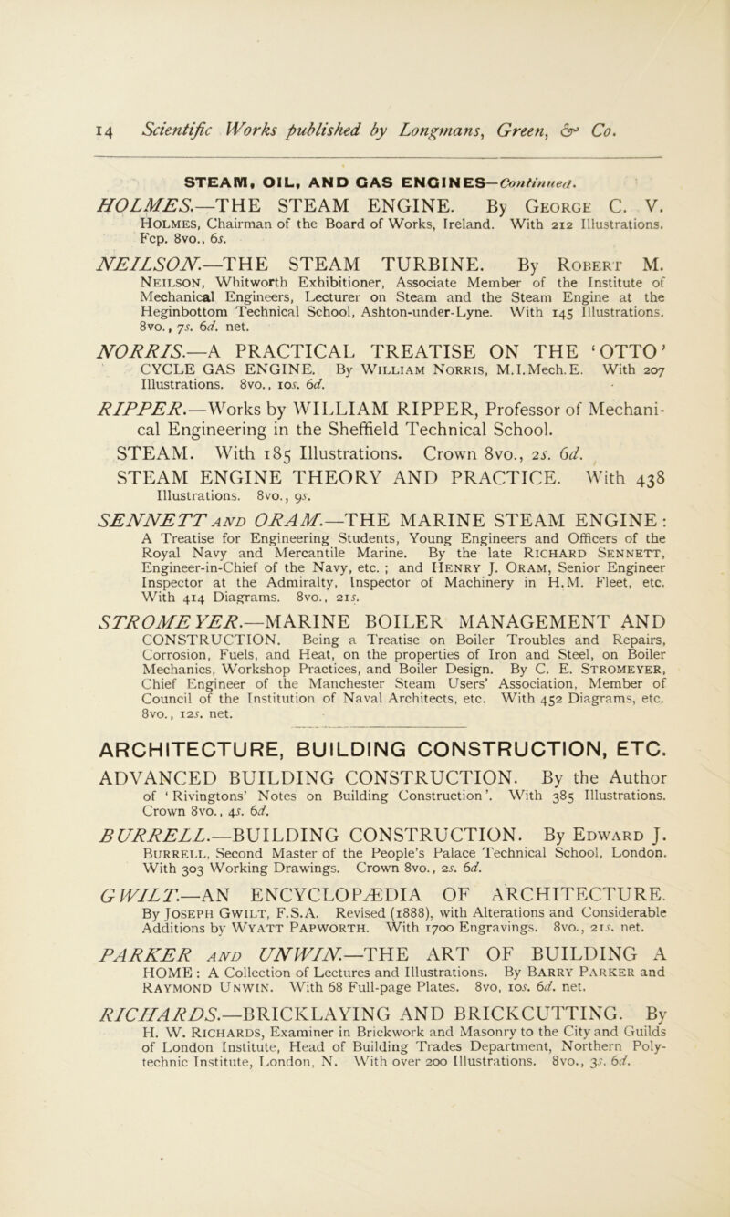 STEAM, OIL, AND CAS ENGINES-Conh'nneu. HOLMES.—THE STEAM ENGINE. By George C. V. Holmes, Chairman of the Board of Works, Ireland. With 212 Illustrations. Fcp. 8vo., 6j. JVE/LSOH.—THE STEAM TURBINE. By Robert M. Neilson, Whitworth Exhibitioner, Associate Member of the Institute of Mechanical Engineers, Lecturer on Steam and the Steam Engine at the Heginbottom Technical School, Ashton-under-Lyne. With 145 Illustrations. 8vo., ys. 6(f. net. NOEE/S.—A PRACTICAL TREATISE ON THE ‘OTTO' CYCLE GAS ENGINE. By William Norris, M.I.Mech.E. With 207 Illustrations. 8vo., io.f. 6d. E/EEEE.—Works by WILLIAM RIPPER, Professor of Mechani- cal Engineering in the Sheffield Technical School. STEAM. With 185 Illustrations. Crown 8vo., 2s. 6d. STEAM ENGINE THEORY AND PRACTICE. With 438 Illustrations. 8vo., 9^^. SENNETTAND OEAM.—THE MARINE STEAM ENGINE: A Treatise for Engineering Students, Young Engineers and Officers of the Royal Navy and Mercantile Marine. By the late Richard Sennett, Engineer-in-Chief of the Navy, etc. ; and Henry J. Oram, Senior Engineer Inspector at the Admiralty, Inspector of Machinery in H.M. Fleet, etc. With 414 Diagrams. 8vo., 21s. STJiOME VEJi.—MARINE BOILER MANAGEMENT AND CONSTRUCTION. Being a I'reatise on Boiler Troubles and Repairs, Corrosion, Fuels, and Heat, on the properties of Iron and Steel, on Boiler Mechanics, Workshop Practices, and Boiler Design, By C. E. Stromeyer, Chief Engineer of the Manchester Steam Users’ Association, Member of Council of the Institution of Naval Architects, etc. With 452 Diagrams, etc. 8vo., 12s. net. ARCHITECTURE, BUILDING CONSTRUCTION, ETC. ADVANCED BUILDING CONSTRUCTION. By the Author of ‘ Rivingtons’ Notes on Building Construction’. With 385 Illustrations. Crown 8vo., 4s. 6d, BURRELL.—RmLDmG CONSTRUCTION. By Edward J. Burrell, Second Master of the People’s Palace Technical School, London. With 303 Working Drawings. Crown 8vo., 2s. 6d. G WILT.—AN ENCYCLOPAEDIA OF ARCHITECTURE. By Joseph Gwilt, F.S.A. Revised (1888), with Alterations and Considerable Additions by Wyatt Pap worth. With 1700 Engravings. 8vo., 21^. net. PARKER AND UNWIN.—'IEEE ART OF BUILDING A HOME : A Collection of Lectures and Illustrations. By Barry Parker and Raymond Unwin. With 68 Full-page Plates. 8vo, los. 6d. net. ELCLLAEDS.—BRICKLAYING AND BRICKCUTTING. By H. W. Richards, Examiner in Brickwork and Masonry to the City and Guilds of London Institute, Head of Building Trades Department, Northern Poly- technic Institute, London, N. With over 200 Illustrations. 8vo., y. 6d.