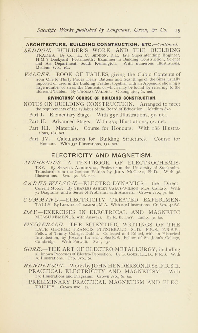 ARCHITECTURE, BUILDING CONSTRUCTION, ETC . — Con tin ued. BUILDER’S WORK AND THE BUILDING TRADES. By Col. H. C. Seddon, R.E. , late Superintending Engineer, H.M.’s Dockyard, Portsmouth; Examiner in Building Construction, Science and Art Department, South Kensington. With numerous Illustrations. Medium 8vo., i6j, VALDER.—BOOK OF TABLES, giving the Cubic Contents of from One to Thirty Pieces Deals, Battens and Scantlings of the Sizes usually imported or used in the Building Trades, together with an Appendix showing a large number of sizes, the Contents of which may be found by referring to'the aforesaid Tables. By Thomas Valder. Oblong 4to., 6j-. net. RIYINCTONS’ COURSE OF BUILDING CONSTRUCTION. NOTES ON BUILDING CONSTRUCTION. Arranged to meet the requirements of the syllabus of the Board of Education. Medium 8vo. Part I. Elementary Stage. With 552 Illustrations, 9J. net. Part II. Advanced Stage. With 479 Illustrations, 95. net. Part III. Materials. Course for Honours. With 188 Illustra- tions, i8j. net. Part IV. Calculations for Building Structures. Course for Honours. With 551 Illustrations, 13.^. net. ELECTRICITY AND MAGNETISM. ARRHENIUS.—A TEXd'-BOOK OF ELECTROCHEMIS- TRY. By Svante Arrhenius, Professor at the University of Stockholm. Translated from the German Edition by John McCrae, Ph.D. With 58 Illustrations. 8vo., 9^-. 6d. net. ELECTRO-DYNAMICS : the Direct- Current Motor. By Charles Ashley Carus-Wilson, Al.A. Cantab. With 71 Diagrams, and a Series of Problems, with Answers. Crown 8vo., js. 6d. C C/MM/JVG.—ELECTRICITY TREATED EXPERIMEN- TALLY. By Linnaeus Cumming, M. A. With 242 Illustrations. Cr. 8vo., 4L 6d. £>A ¥.—EXERCISES IN ELECTRICAL AND MAGNETIC MEASUREMENTS, with Answers. By R. E. Day. 121110., 31-. 6d. E/TZGERALE.—THE SCIENTIFIC WRITINGS OF THE LATE GEORGE FRANCIS FITZGERALD, Sc.D., F.R.S., F.R.S.E., Fellow of Trinity College, Dublin. Collected and Edited, with an Historical Introduction, by Joseph Larmor, Sec.R.S. , Fellow of St. John’s College, Cambridge. With Portrait. 8vo., 15.L GOJiE.—THE ART OF ELECTRO-METALLURGY, including all known Processes of Electro-Deposition. By G. Gore, LL.D., F. R.S. With 56 Illustrations. Fcp. 8vo., 6s. M£^rDI:J^SOM—\Vork^;by fOHN HENDERSON,D.Sc,,F.R.S.E. PRACTICAL ELECTRICITY AND MACNKPISM, With 159 Illustrations and Diagrams. Crown 8vo., 6l 6d. PRELIMINARY PRACTICAL MAGNETISM AND ELEC- TRICITY. Crown 8vo., is.