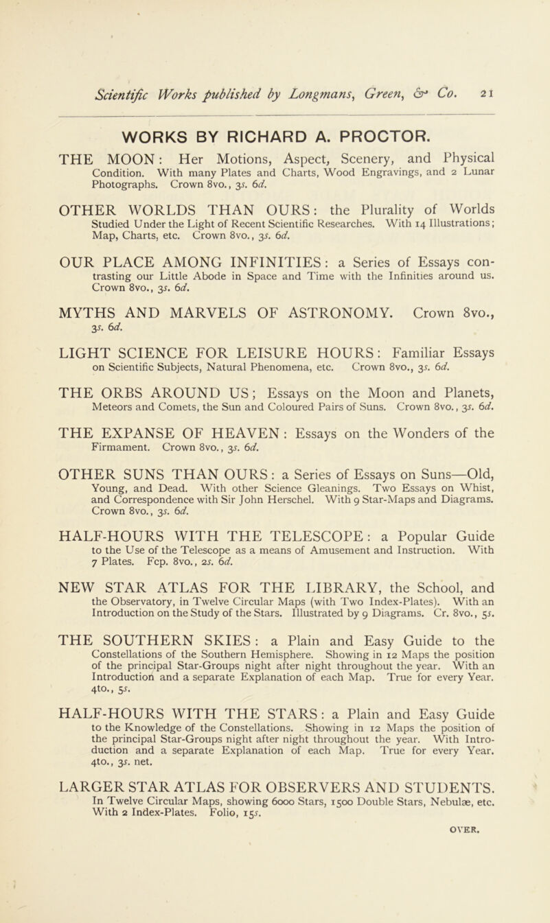 WORKS BY RICHARD A. PROCTOR. THE MOON: Her Motions, Aspect, Scenery, and Physical Condition. With many Plates and Charts, Wood Engravings, and 2 Lunar Photographs. Crown 8vo., 3^. (id. OTHER WORLDS THAN OURS: the Plurality of Worlds Studied Under the Light of Recent Scientific Researches. With 14 Illustrations; Map, Charts, etc. Crown 8vo., 35. C>d, OUR PLACE AMONG INFINITIES: a Series of Essays con- trasting our Little Abode in Space and Time with the Infinities around us. Crown 8vo., 35. td. MYTHS AND MARVELS OF ASTRONOMY. Crown 8vo., 35. (id. LIGHT SCIENCE FOR LEISURE HOURS: Familiar Essays on Scientific Subjects, Natural Phenomena, etc. Crown 8vo., 35. 6^l^. THE ORBS AROUND US; Essays on the Moon and Planets, Meteors and Comets, the Sun and Coloured Pairs of Suns. Crown 8vo., 35. (id. THE EXPANSE OF HEAVEN : Essays on the Wonders of the Firmament. Crown 8vo., y. 6d. OTHER SUNS THAN OURS : a Series of Essays on Suns—Old, Young, and Dead. With other Science Gleanings. Two Essays on Whist, and Correspondence with Sir John Herschel. With 9 Star-Maps and Diagrams. Crown 8vo., y. 6d. HALF-HOURS WITH THE TELESCOPE: a Popular Guide to the Use of the Telescope as a means of Amusement and Instruction. With 7 Plates. Fcp. 8vo., 2s. 6d. NEW STAR ATLAS FOR THE LIBRARY, the School, and the Observatory, in Twelve Circular Maps (with Two Index-Plates). With an Introduction on the Study of the Stars. Illustrated by 9 Diagrams. Cr. 8vo., y. THE SOUTHERN SKIES: a Plain and Easy Guide to the Constellations of the Southern Hemisphere. Showing in 12 Maps the position of the principal Star-Groups night after night throughout the year. With an Introduction and a separate Explanation of each Map. True for every Year. 4^®* t y. HALF-HOURS WITH THE STARS : a Plain and Easy Guide to the Knowledge of the Constellations. Showing in 12 Maps the position of the principal Star-Groups night after night throughout the year. With Intro- duction and a separate Explanation of each Map. True for every Year. 4to., 35. net. LARGER STAR ATLAS FOR OBSERVERS AND STUDENTS. In Twelve Circular Maps, showing 6000 Stars, 1500 Double Stars, Nebulae, etc. With 2 Index-Plates. Folio, 15J. OVER.