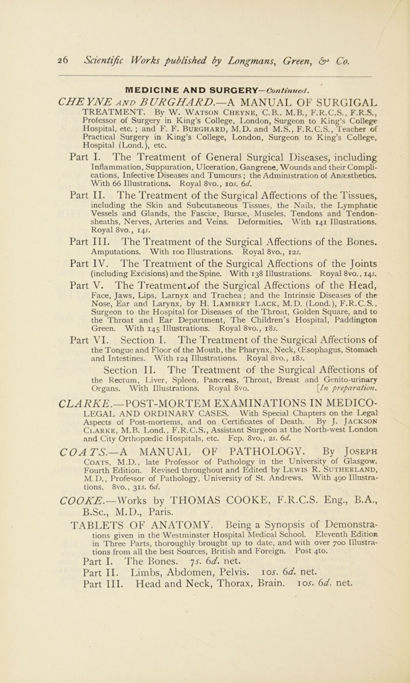 MEDICINE AND SURGERY-ConhnueU. CHEYNE AND BURGHARD.—A MANUAL OF SURGICAL TREATMENT. By W. Watson Cheyne, C.B.. M.B., F.R.C.S., F.R.S., Professor of Surgery in King’s College, London, Surgeon to King’s College Hospital, etc. ; and F. F. Burghard, M.D. and M.S., F.R.C.S., Teacher of Practical Surgery in King’s College, London, Surgeon to King’s College, Hospital (Lond.), etc. Part I. The Treatment of General Surgical Diseases, including Inflammation, Suppuration, Ulceration, Gangrene, Wounds and their Compli- cations, Infective Diseases and Tumours; the Administration of Anaesthetics. With 66 Illustrations. Royal 8vo., i05. 6d. Part II. The Treatment of the Surgical Affections of the Tissues, including the Skin and Subcutaneous Tissues, the Nails, the Lymphatic Vessels and Glands, the Fasciae, Bursae, Muscles, Tendons and Tendon- sheaths, Nerves, Arteries and Veins. Deformities. With 141 Illustrations. Royal 8vo., 14s. Part III. The Treatment of the Surgical Affections of the Bones* Amputations. With 100 Illustrations. Royal 8vo., 12s. Part IV. The Treatment of the Surgical Affections of the Joints (including Excisions) and the Spine. With 138 Illustrations. Royal 8vo., 145. Part V. The Treatment.of the Surgical Affections of the Head, Face, Jaws, Lips, Larnyx and Trachea ; and the Intrinsic Diseases of the Nose, Ear and Larynx, by H. Lambert Lack, M.D. (Lond.), F.R.C.S., Surgeon to the Hospital for Diseases of the Throat, Golden Square, and to the Throat and Ear Department, The Children’s Hospital, Paddington Green. With 145 Illustrations. Royal 8vo., 185-. Part VI. Section I. The Treatment of the Surgical Affections of the Tongue and Floor of the Mouth, the Pharynx, Neck, CEsophagus, Stomach and Intestines. With 124 Illustrations. Royal 8vo., i8j-. Section II. The Treatment of the Surgical Affections of the Rectum, Liver, Spleen, Pancreas, Throat, Breast and Genito-urinary Organs. With Illustrations. Royal 8vo. [In preparation.^ CL/17^A'£.—POST-MORTEM EXAMINATIONS IN MEDICO- LEGAL AND ORDINARY CASES. With Special Chapters on the Legal Aspects of Post-mortems, and on Certificates of Death. By J. Jackson Ci.ARKE, M.B. Lond., F.R.C.S., Assistant Surgeon at the North-west London and City Orthopaedic Hospitals, etc. Fcp. 8vo., 2s. 6d. COATS.—A MANUAL OF PATHOLOGY. By Joseph Coats, M.D., late Professor of Pathology in the University of Glasgow. Fourth Edition. Revised throughout and Edited by Lewis R. Sutherland, M.D., Professor of Pathology, University of St. Andrews. With 490 Illustra- tions. 8vo., 31L 6d. COOKE.—\Works by THOMAS COOKE, F.R.C.S. Eng., B.A., B.Sc., M.D., Paris. TABLETS OF ANATOMY. Being a Synopsis of Demonstra- tions given in the Westminster Hospital Medical School. Eleventh Edition in Three Parts, thoroughly brought up to date, and with over 700 Illustra- tions from all the best Sources, British and Foreign. Post 4to. Part I. The Bones, ^s. 6d. net. Part II. Limbs, Abdomen, Pelvis. 10s. 6d. net. Part HI. Head and Neck, Thorax, Brain. \os. 6d. net.