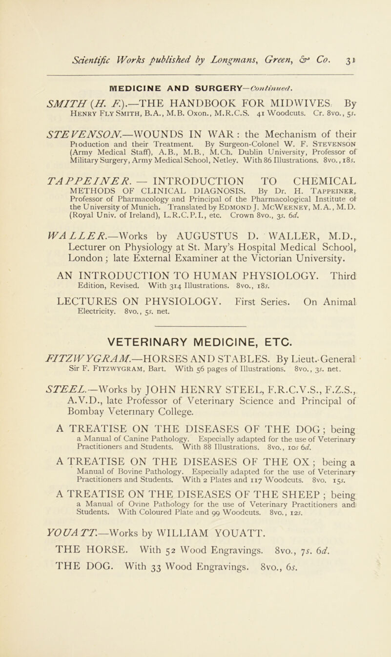 MEDICINE AND SURGERY— SMITH {H. T.).—THE HANDBOOK FOR MIDWIVES By Henry Fly Smith, B.A., M.B. Oxon., M.R.C.S. 41 Woodcuts. Cr. 8vo.,5.f. STEVENSON,—WOUNDS IN WAR: the Mechanism of their Pioduction and their Treatment. By Surgeon-Colonel W. F. Stevenson (Army Medical Staff), A.B., M.B., M.Ch. Dublin University, Professor of Military Surgery, Army Medical School, Netley. With 86 Illustrations. 8vo., i8l TAPPEINER. — INTRODUCTION TO CHEMICAL METHODS OF CLINICAL DIAGNOSIS. By Dr. H. Tappeiner, Professor of Pharmacology and Principal of the Pharmacological Institute of the University of Munich. I'ranslated by Edmond J. McWeeney, M.A. , M.D. (Royal Univ. of Ireland), L.R.C.P.I., etc. Crown 8vo., 35. C>d. WALLER.—Works by AUGUSTUS D. WALLER, M.D., Lecturer on Physiology at St. Mary’s Hospital Medical School, London; late External Examiner at the Victorian University. AN INTRODUCTION TO HUMAN PHYSIOLOGY. Third Edition, Revised. With 314 Illustrations. 8vo., i8l LECTURES ON PHYSIOLOGY. First Series. On Animal Electricity. 8vo., ^s. net. VETERINARY MEDICINE, ETC. J^ITZlVYGJiAM.—HORSES AND STABLES. By Lieut.-General Sir F. Fitzwygram, Bart. With 56 pages of Illustrations. 8vo., 3J. net. STEEL.—Works by JOHN HENRY STEEL, F.R.C.V.S., F.Z.S., A.V.D., late Professor of Veterinary Science and Principal of Bombay Veterinary College. A TREATISE ON THE DISEASES OF THE DOG ; being a Manual of Canine Pathology. Especially adapted for the use of Veterinary Practitioners and Students. With 88 Illustrations. 8vo., lo.? 6d. A TREATISE ON THE DISEASES OF THE OX ; being a Manual of Bovine Pathology. Especially adapted for the use of Veterinary Practitioners and Students. With 2 Plates and 117 Woodcuts. 8vo. 15L A TREATISE ON THE DISEASES OF THE SHEEP ; being a Manual of Ovine Pathology for the use of Veterinary Practitioners and Students. With Coloured Plate and 99 Woodcuts. 8vo., 12s. VOGA TT—Works hy WILLIAM YOUATT. THE HORSE. With 52 Wood Engravings. 8vo., 7s. 6d. THE DOG. With 33 Wood Engravings. 8vo., 6j.