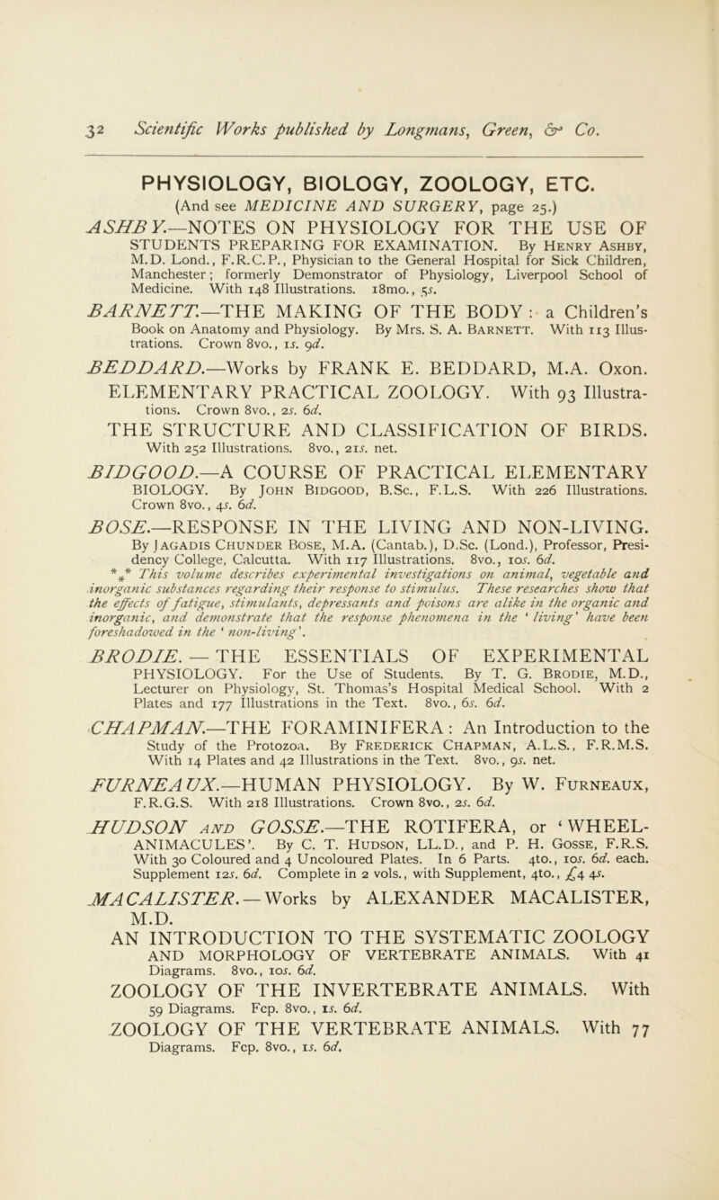 PHYSIOLOGY, BIOLOGY, ZOOLOGY, ETC. (And see MEDICINE AND SURGERY, page 25.) ASJPBV.—NOTES ON PHYSIOLOGY FOR THE USE OF STUDENTS PREPARING FOR EXAMINATION. By Henry Ashby, M.D. Lend., F.R.C.P., Physician to the General Hospital for Sick Children, Manchester; formerly Demonstrator of Physiology, Liverpool School of Medicine. With 148 Illustrations. i8mo., s,s. BAJiTVErr.—TKK MAKING OF THE BODY :■ a Children’s Book on Anatomy and Physiology. By Mrs. S. A. Barnett. With 113 Illus- trations. Crown 8vo., ij. gd. ££-DDAJiD.—Works by FRANK E. BEDDARD, M.A. Oxon. ELEMENTARY PRACTICAL ZOOLOGY. With 93 Illustra- tions. Crown 8vo., 2s. 6d. THE STRUCTURE AND CLASSIFICATION OF BIRDS. With 252 Illustrations. 8vo., 21s. net. SIDGOOD.—K COURSE OF PRACTICAL ELEMENTARY BIOLOGY. By John Bidgood, B.Sc., F.L.S. With 226 Illustrations. Crown 8vo., 4s. 6d. RESPONSE IN THE LIVING AND NON-LIVING. By jAGADis Chunder Bose, M.A. (Cantab.), D.Sc. (Lond,), Professor, Presi- dency College, Calcutta. With 117 Illustrations. 8vo., ioj. 6d. *** This volume describes experimental investigations on animal, vegetable atid inorgafiic substances t'egarding their response to stimulus. These researches show that the eppects of fatigzie, stimulants, depressants and poisons are alike in the organic and inorganic, and demonstrate that the response phenomena in the ‘ living' have been foreshadowed in the ' non-living'. BRODIE. — THE ESSENTIALS OF EXPERIMENTAL PHYSIOLOGY. For the Use of Students. By T. G, Brodie, M. D., Lecturer on Physiology, St. Thomas’s Hospital Medical School. With 2 Plates and 177 Illustrations in the Text. 8vo., 6s. 6d. CHAPMAN.—THE P'ORAMINIFERA : An Introduction to the Study of the Protozoa. By Frederick Chapman, A.L.S., F.R.M.S. With 14 Plates and 42 Illustrations in the Text. 8vo., gj. net. FURNEAVX.—mVrm PHYSIOLOGY. By W. Furneaux, F.R.G.S. With 218 Illustrations. Crown 8vo., 2s. 6d. HUDSON AND GOSSE.—THE ROTIFERA, or ‘ WHEEL- ANIMACULES’. By C. T. Hudson, LL.D., and P. H. Gosse, F.R.S. With 30 Coloured and 4 Uncoloured Plates. In 6 Parts. 4to,, io.r. 6d. each. Supplement 12s. 6d. Complete in 2 vols., with Supplement, 4to., £4 4s. MA CAE/S TEE. —Works bv ALEXANDER MACALISTER, M.D. AN INTRODUCTION TO THE SYSTEMATIC ZOOLOGY AND MORPHOLOGY OF VERTEBRATE ANIMALS. With 41 Diagrams. 8vo., ioj. 6d. ZOOLOGY OF THE INVERTEBRATE ANIMALS. With 59 Diagrams. Fcp. 8vo., i.y. 6d. ZOOLOGY OF THE VERTEBRATE ANIMALS. With 77 Diagrams. Fcp. 8vo., is. 6d.