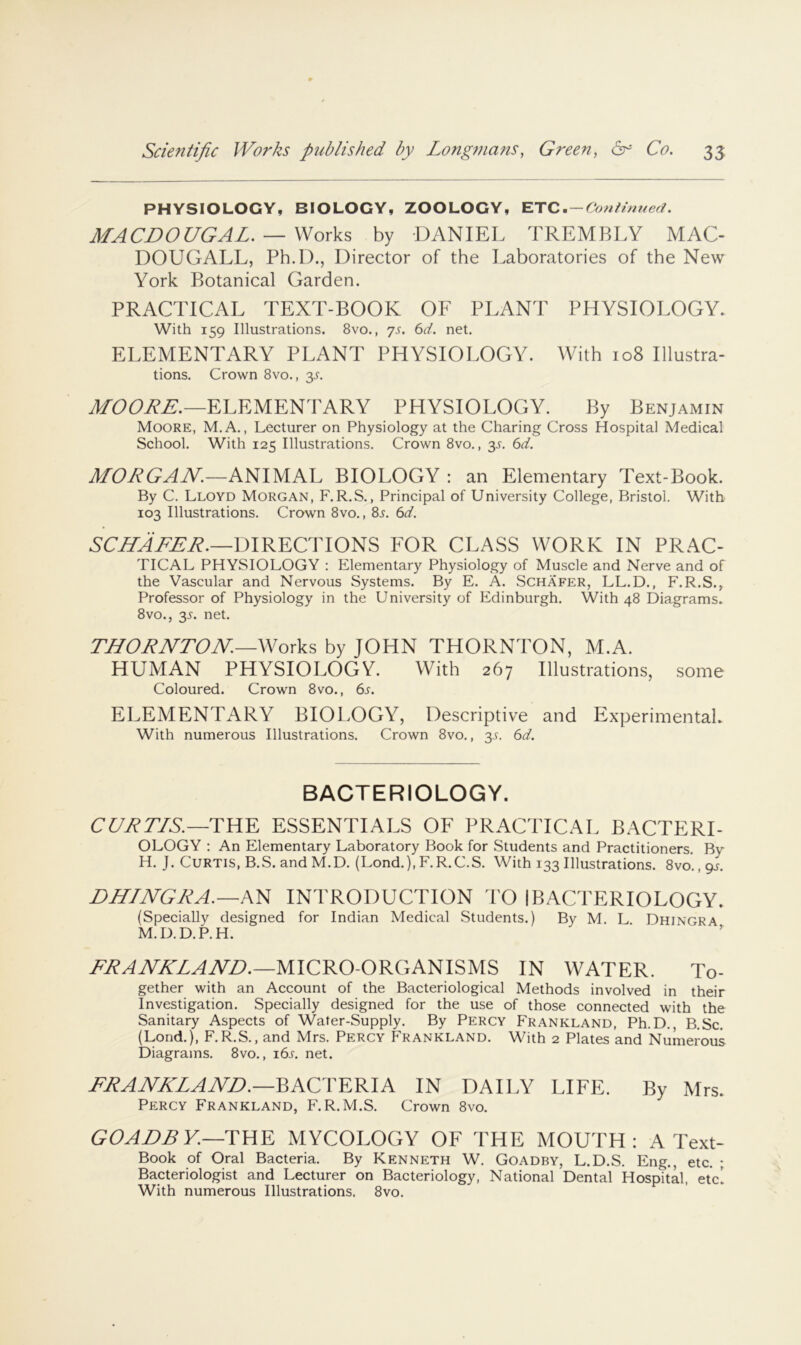 PHYSIOLOGY, BIOLOGY, ZOOLOGY, ETC ■ — Con Hnued. MACL>OGGAL. —Works by DANIEL TREMBLY MAC- DOUGALL, Ph.D.j Director of the Laboratories of the New York Botanical Garden. PRACTICAL TEXT-BOOK OF PLANT PHYSIOLOGY. With 159 Illustrations. 8vo., 7s. 6d. net. ELEMENTARY PLANT PHYSIOLOGY. With 108 Illustra- tions. Crown 8vo., 3.^. ELEMENTARY PHYSIOLOGY. By Benjamin Moore, M.A. , Lecturer on Physiology at the Charing Cross Hospital Medical School. With 125 Illustrations. Crown 8vo., y. 6d. MOJiGAJV.—AmUAh BIOLOGY : an Elementary Text-Book. By C. Lloyd Morgan, F.R.S. , Principal of University College, Bristol. With 103 Illustrations. Crown 8vo., 8s. 6d. DIRECTIONS FOR CLASS WORK IN PRAC- TICAL PHYSIOLOGY ; Elementary Physiology of Muscle and Nerve and of the Vascular and Nervous Systems. By E. A. Schafer, LL.D., F.R.S., Professor of Physiology in the University of Edinburgh. With 48 Diagrams. 8vo., 35. net. THORNTON.—Works by JOHN THORNTON, M.A. HUMAN PHYSIOLOGY. With 267 Illustrations, some Coloured. Crown 8vo., 6s. ELEMENTARY BIOLOGY, Descriptive and Experimental. With numerous Illustrations. Crown 8vo., 3.1. 6d. BACTERIOLOGY. CULTIS.—TYW. ESSENTIALS OF PRACTICAL BACTERI- OLOGY : An Elementary Laboratory Book for Students and Practitioners. By H. J. Curtis, B.S. and M.D. (Lond.), F.R.C.S. With 133 Illustrations. 8vo., 9J. DHINGWA.—A^ INTRODUCTION I'O I BACTERIOLOGY. (Specially designed for Indian Medical Students.) By M. L Dhingra M.D.D.P.H. MICRO-ORGANISMS IN WATER. To- gether with an Account of the Bacteriological Methods involved in their Investigation. Specially designed for the use of those connected with the Sanitary Aspects of Water-Supply. By Percy Frankland, Ph.D. B.Sc. (Lond.), F.R.S., and Mrs. Percy Frankland. With 2 Plates and Numerous Diagrams. 8vo., i6l net. FRANKLAND.—^ACTEKIA IN DAILY LIFE. By Mrs. Percy Frankland, F.R.M.S. Crown 8vo. GOABBY.—TUE MYCOLOGY OF THE MOUTH: A Text- Book of Oral Bacteria. By Kenneth W. Goadby, L.D.S. Eng., etc. ; Bacteriologist and Lecturer on Bacteriology, National Dental Hospital, etc! With numerous Illustrations. 8vo.