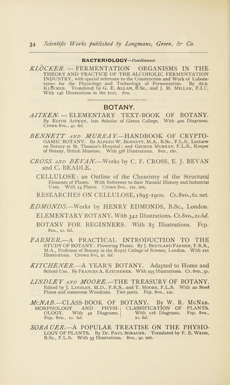 BACTERIOLOGY—Continued. KLOCKER. — FERMENTATION ORGANISMS IN THE THEORY AND PRACTICE OF THE ALCOHOLIC FERMENTATION INDUSTRY, with special reference to the Construction and Work of Labora- tories for the Physiology and Technology of Fermentation, By Alb. KlScker. Translated by G. E. Allan, B.Sc., and J. H. Millar, F.LC. With 146 Illustrations in the text. 8vo. BOTANY. — ELEMENTARY TEXT-BOOK OF BOTANY. By Edith Aitken, late Scholar of Girton College. With 400 Diagrams. Crown 8vo., 45. 6d. BENNETT and MC/RRA V.—HANDBOOK OF CRYPTO- GAMIC BOTANY. By Alfred W. Bennett, M.A., B.Sc., F.L.S., Lecturer on Botany at St. Thomas’s Hospital; and George Murray, F.L.S., Keeper of Botany, British Museum. With 378 Illustrations. 8vo,, i6l CROSS AND BE FAN—Works by C. F. CROSS, E. J. SEVAN and C. BEADLE. CELLULOSE ; an Outline of the Chemistry of the Structural Elements of Plants. With Reference to their Natural History and Industrial Uses. With 14 Plates. Crown 8vo., 12s. net. RESEARCHES ON CELLULOSE, 1895-1900. Cr.8vo.,6A net. EEMONES.—Works by HENRY EDMONDS, B.Sc., London. ELEMENTARY BOTANY. With 342 Illustrations. Cr.8vo.,2A6d?. BOTANY FOR BEGINNERS. With 85 Illustrations. Fcp. 8vo., IS. 6d. FARMER.—A PRACTICAL INTRODUCTION TO THE STUDY OF BOTANY : Flowering Plants. By J. Bretland Farmer, F.R.S., M.A., Professor of Botany in the Royal College of Science, London. With 121 Illustrations. Crown 8vo, 2s. 6d. KITCHENER.—K YEAR’S BOTANY. Adapted to Home and School Use. By Frances A. Kitchener. With 195 Illustrations. Cr. 8vo.,sr. BINDLEY AND MOORE.—BHD TREASURY OF BOTANY. Edited by J. Lindley, M.D., F.R.S., and T. Moore, F.L.S. With 20 Steel Plates and numerous Woodcuts. Two parts, Fcp. 8vo., i2j. CLASS-BOOK OF BOTANY. By W. R. McNab. MORPHOLOGY AND PHYSI- CLASSIFICATION OF PLANTS. OLOGY. With 42 Diagrams. With 118 Diagrams, Fcp. 8vo., Fcp. 8vo., IS. 6d. ij. 6d. SORA UER.—A POPULAR TREATISE ON THE PHYSIO- LOGY OF PLANTS. By Dr. Paul Sorauer. Translated by F. E. Weiss, B.Sc,, F.L.S. With 33 Illustrations. 8vo,, 9L net.