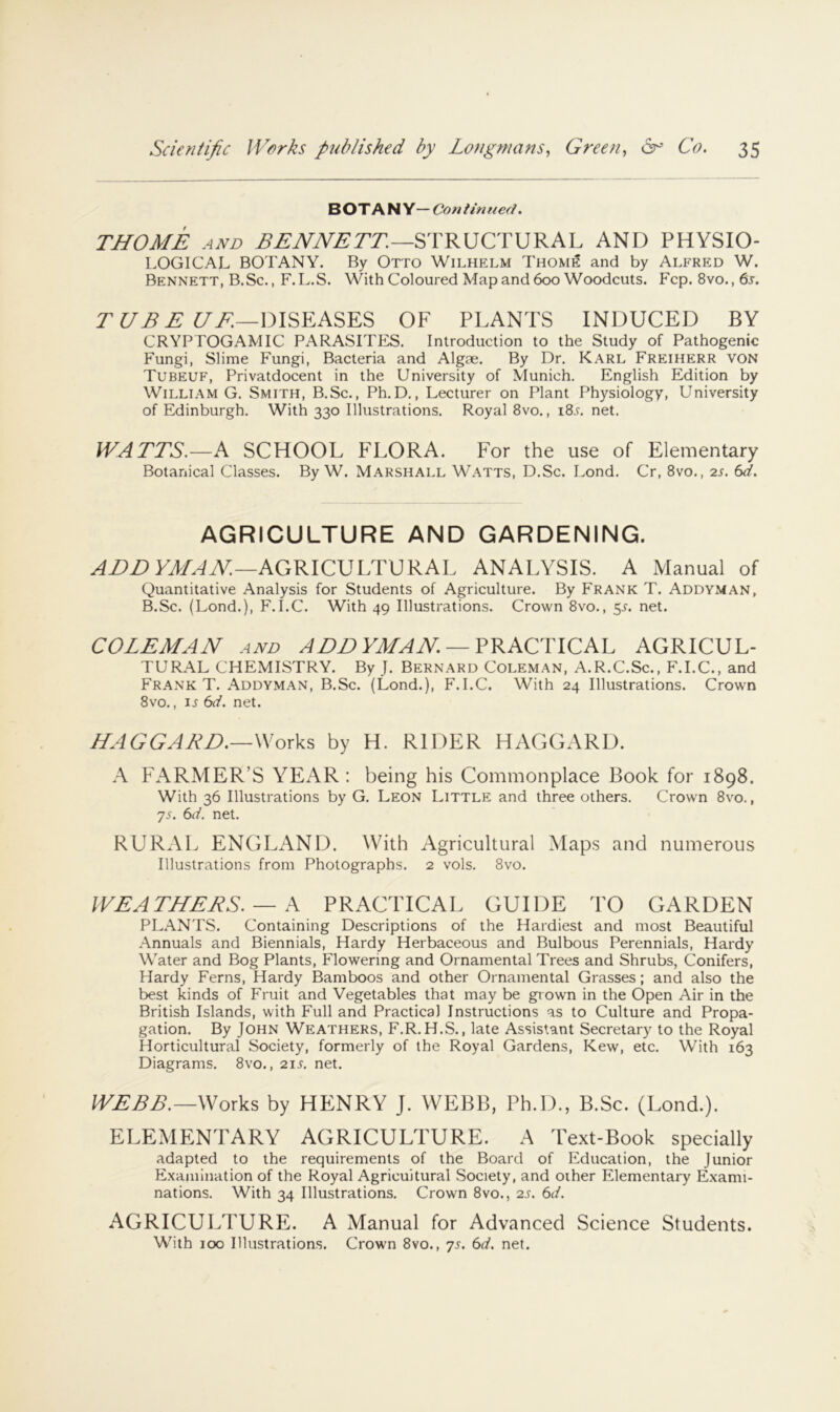 B OT A N Y— Con tin tied. THOME AND STRUCTURAL AND PHYSIO- LOGICAL BOTANY. By Otto Wilhelm Thom^ and by Alfred W. Bennett, B.Sc., F.L.S. With Coloured Map and 600 Woodcuts. Fcp. 8vo., 6j-. r .5 i//:—DISEASES OF PLANTS INDUCED BY CRYPTOGAMIC PARASITES. Introduction to the Study of Pathogenic Fungi, Slime Fungi, Bacteria and Algae. By Dr, Karl Freiherr von Tubeuf, Privatdocent in the University of Munich. English Edition by William G. Smith, B.Sc., Ph.D., Lecturer on Plant F^hysiology, University of Edinburgh. With 330 Illustrations. Royal 8vo., i8l net. WATTS.—A SCHOOL FLORA. For the use of Elementary Botanical Classes. By W. Marshall Watts, D.Sc. Lond, Cr, 8vo., 2s, 6d. AGRICULTURE AND GARDENING. AGRICULTURAL ANALYSIS. A Manual of Quantitative Analysis for Students of Agriculture. By Frank T. Addyman, B.Sc. (Lond.), F.I.C. With 49 Illustrations. Crown 8vo., 5T. net. COLEMAN AND ADDYMAN —AGRICUL- TURAL CHEMISTRY. By J. Bernard Coleman, A.R.C.Sc., F.I.C., and Frank T. Addyman, B.Sc. (Lond.), F.I.C. With 24 Illustrations. Crown 8vo., I.I 6d. net. HAGGARD.—by H. RIDER HAGGARD. A FARMER’S YEAR ; being his Commonplace Book for 1898. With 36 Illustrations by G. Leon Little and three others. Crown 8vo., 'js, 6d. net. RURAL ENGLxA.ND. With Agricultural Maps and numerous Illustrations from Photographs. 2 vols. 8vo. WEATHERS. — A PRACTICAL GUIDE TO GARDEN PLANTS. Containing Descriptions of the Hardiest and most Beautiful Annuals and Biennials, Hardy Herbaceous and Bulbous Perennials, Hardy Water and Bog Plants, Flowering and Ornamental Trees and Shrubs, Conifers, Hardy Ferns, Hardy Bamboos and other Ornamental Grasses; and also the best kinds of Fruit and Vegetables that may be grown in the Open Air in the British Islands, with Full and Practical Instructions as to Culture and Propa- gation. By John Weathers, F.R, H.S. , late Assistant Secretary to the Royal Horticultural Society, formerly of the Royal Gardens, Kew, etc. With 163 Diagrams. 8vo., 21s. net. W£BB.—Works by HENRY J. WEBB, Ph.D., B.Sc. (Lond.). ELEMENTARY AGRICULTURE. A Text-Book specially adapted to the requirements of the Board of Education, the Junior E.xamination of the Royal Agricultural Society, and other Elementary Exami- nations. With 34 Illustrations. Crown 8vo., 2s. 6d. AGRICULTURE. A Manual for Advanced Science Students. With 100 Illustrations. Crown 8vo., ys. 6d. net.