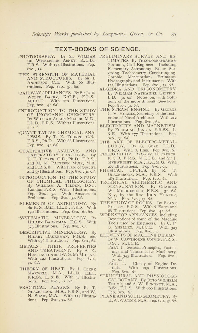 TEXT-BOOKS OF SCIENCE. 'PHOTOGRAPHY. By Sir William DE WiVELESLIE AbNEY, K.C.B, , F.R.S. With 134 Illustrations. Fcp. 8vo., 5^. THE STRENGTH OF MATERIAL AND STRUCTURES. By Sir J. Anderson, C.E. With 66 Illus- trations. Fcp. 8vo., 3J-. 6d. ‘RAILWAY APPLIANCES. By Sir John Wolfe Barry, K.C.B., F.R.S., M.I.C.E. With 218 Illustrations. Fcp. 8vo., 4J. 6d. ‘INTRODUCTION TO THE STUDY OF INORGANIC CHEMISTRY. By William Allen Miller, M.D., LL.D., F.R.S. With 72 Illustrations. y. 6d. ^QUANTITATIVE CHEMICAL ANA- LYSIS. By T. E. Thorpe, C.B., F.R.S., Ph.D. With 88 Illustrations. Fcp. 8vo., 4.y. 6d. ‘QUALITATIVE ANALYSIS AND LABORATORY PRACTICE. By T. E. Thorpe, C.B., Ph.D., F.R.S., and M. M. Pattison Muir, M.A. and F.R.S.E. With Plate of Spectra and 57 Illustrations. Fcp. 8vo., 35. 6d. j .INTRODUCTION TO THE STUDY OF CHEMICAL PHILOSOPHY. : By William A. Tilden, D.Sc. , London, F.R.S. With Illustrations. Fcp. 8vo., SJ-. With Answers to Problems. Fcp. 8vo., 5.^. 6d. ELEMENTS OF ASTRONOMY. By SirR. S. Ball, LL.D., F.R.S. With 130 Illustrations. Fcp. 8vo., 6s. 6d. j ■SYSTEMATIC MINERALOGY. By Hilary Bauerman, F.G.S. With | 373 Illustrations. Fcp. 8vo., 6j. DESCRIPTIVE MINERALOGY. By Hilary Bauerman, F.G.S., etc. | With 236 Illustrations. Fcp. 8vo., 6s. \ METALS: THEIR PROPERTIES ' AND TREATMENT. By A. K. Huntington and W. G. McMillan. With 122 Illustrations. Fcp. 8vo., 75. 6d. \ THEORY OF HEAT. By J. Clerk; Maxwell, M.A., LL.D., Edin., F.R.SS., L. & E. With 38 Illustra- tions. Fcp. 8vo., 45. 6d. PRACTICAL PHYSICS. By R. T. * ' Glazebrook, M.A., F.R.S., and W. s N. Shaw, M.A. With 134 Illustra- tions. Fcp. 8vo., 75. 6d. PRELIMINARY SURVEY AND ES- TIMATES. By Theodore Graham Gribble, Civil Engineer. Including Elementary Astronomy, Route Sur- veying, Tacheometry, Curve-ranging, Graphic Mensuration, Estimates, Hydrography and Instruments. With 133 Illustrations. Fcp. 8vo., ys. 6d. ALGEBRA AND TRIGONOMETRY. By William Nathaniel Griffin, B. D. 3L 6d. Notes on, with Solu- tions of the more difficult Questions. Fcp. 8vo., 3L 6d. THE STEAM ENGINE. By George C. V. Holmes, Secretary of the Insti- tution of Naval Architects. With 212 Illustrations. Fcp. 8vo., 6s. ELECTRICITY AND MAGNETISM. By Fleeming Jenkin, F.R.SS., L. & E. With 177 Illustrations. Fcp. 8vo., y. 6d. THE ART OF ELECTRO-METAL- LURGY. By G. Gore, LL.D., F.R.S. With 56 Ulus. Fcp. 8vo., 6s. TELEGRAPHY. By Sir W. H. Preece, K.C.B., F.R.S., M.I.C.E., and Sir J. SiVEWRIGHT, M.A., K.C.M.G. With 267 Illustrations. Fcp. 8vo., 65. PHYSICAL OPTICS. By R. T. Glazebrook, M.A., F.R.S. With 183 Illustrations. Fcp. 8vo., 6.r. TECHNICAL ARITHMETIC AND MENSURATION. By Charles W. Merriefield, F.R.S. 3J-. 6d. Key, by the Rev. John Hunter, M.A. Fcp. 8vo., 3^. 6d. THE STUDY OF ROCKS. By Frank Rutley, F.G.S. With 6 Plates and 88 Illustrations Fcp. 8vo., 4s. 6d. WORKSHOP APPLIANCES, including Descriptions of some of the Machine Tools used by Engineers. By C. P. B. Shelley, M.I.C.E. With 323 Illustrations. Fcp. 8vo., 55. ELEMENTS OF MACHINE DESIGN. By W. Cawthorne Unwin, F.R.S., B.Sc., M.I.C.E. Part I. General Principles, Fasten- ings and Transmissive Machinery. With 345 Illustrations. Fcp. 8vo., ys. 6d. Part II. Chiefly on Engine De- tails. With 259 Illustrations. Fcp. 8vo., 6s. STRUCTURAL AND PHYSIOLOGI- CAL BOTANY. By Otto Wilhelm Thome, and A. W. Bennett, M.A., B.Sc., F. L.S. With 600 Illustrations. Fcp. 8vo., 6j'. PLANE AND SOLID GEOMETRY. By H.W. Watson , M. A. Fcp. 8vo., 35.6d.