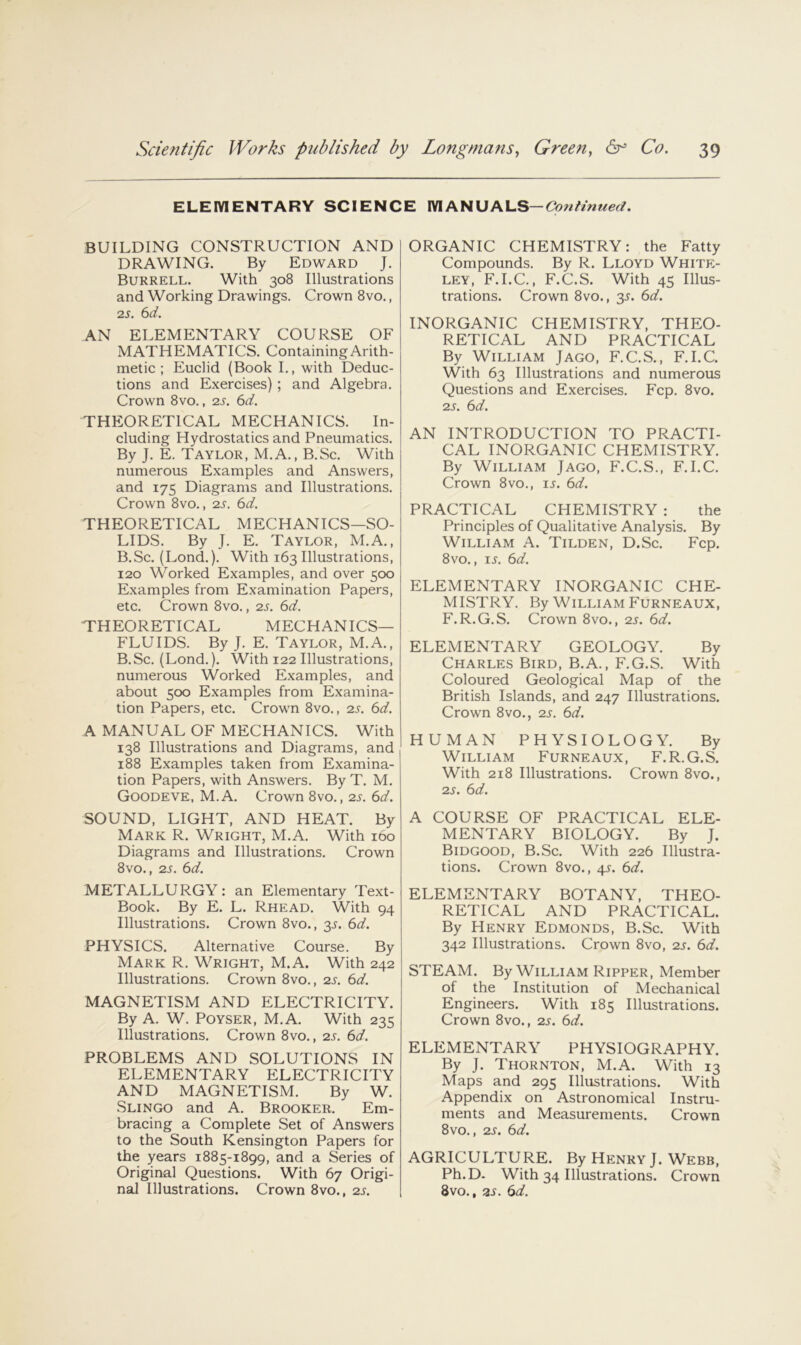 ELEIVIENTARY SCIENCE Continued. BUILDING CONSTRUCTION AND DRAWING. By Edward J. Burrell. With 308 Illustrations and Working Drawings. Crown 8vo., IS. 6d. AN ELEMENTARY COURSE OF MATHEMATICS. Containing Arith- metic ; Euclid (Book L, with Deduc- tions and Exercises); and Algebra. Crown 8vo., -zs. 6d. THEORETICAL MECHANICS. In- cluding Hydrostatics and Pneumatics. By J. E. Taylor, M.A., B.Sc. With numerous Examples and Answers, and 17s Diagrams and Illustrations. Crown 8vo., zs. 6d. THEORETICAL MECHANICS—SO- LIDS. By J. E. Taylor, M.A., B.Sc. (Lond.). With 163 Illustrations, 120 Worked Examples, and over 500 Examples from Examination Papers, etc. Crown 8vo., zs. 6d. THEORETICAL MECHANICS- FLUIDS. By J. E. Taylor, M.A., B.Sc. (Lond.). With 122 Illustrations, numerous Worked Examples, and about 500 Examples from Examina- tion Papers, etc. Crown 8vo., zs. 6d. A MANUAL OF MECHANICS. With 138 Illustrations and Diagrams, and 188 Examples taken from Examina- tion Papers, with Answers. ByT. M. Goodeve, M.A. Crown 8vo., zs. 6d. SOUND, LIGHT, AND HEAT. By Mark R. Wright, M.A. With 160 Diagrams and Illustrations. Crown 8vo., zs. 6d. METALLURGY: an Elementary Text- Book. By E. L. Rhead. With 94 Illustrations. Crown 8vo., 3^. 6d. PHYSICS. Alternative Course. By Mark R. Wright, M.A. With 242 Illustrations. Crown 8vo., zs. 6d. MAGNETISM AND ELECTRICITY. By A. W. POYSER, M.A. With 235 Illustrations. Crown 8vo., zs. 6d. PROBLEMS AND SOLUTIONS IN ELEMENTARY ELECTRICITY AND MAGNETISM. By W. Slingo and A. Brooker. Em- bracing a Complete Set of Answers to the South Kensington Papers for the years 1885-1899, and a Series of Original Questions. With 67 Origi- nal Illustrations. Crown 8vo., zs. ORGANIC CHEMISTRY: the Fatty Compounds. By R. Lloyd White- ley, F.I.C., F.C.S. With 45 Illus- trations. Crown 8vo., 3^. 6d. INORGANIC CHEMISTRY, THEO- RETICAL AND PRACTICAL By William Jago, F.C.S., F.I.C. With 63 Illustrations and numerous Questions and Exercises. Fcp. 8vo. zs. 6d. AN INTRODUCTION TO PRACTI- CAL INORGANIC CHEMISTRY. By William Jago, F.C.S., F.I.C. Crown 8VO., u. 6d. PRACTICAL CHEMISTRY : the Principles of Qualitative Analysis. By William A. Tilden, D.Sc. Fcp. 8vo., IS. 6d. ELEMENTARY INORGANIC CHE- MISTRY, By William Furneaux, F.R.G.S. Crown 8vo., zs. 6d. ELEMENTARY GEOLOGY. By Charles Bird, B.A., F.G.S. With Coloured Geological Map of the British Islands, and 247 Illustrations. Crown 8vo., zs. 6d. HUMAN PHYSIOLOGY. By William Furneaux, F.R.G.S. With 218 Illustrations. Crown 8vo., zs. 6d. A COURSE OF PRACTICAL ELE- MENTARY BIOLOGY. By J. Bidgood, B.Sc. With 226 Illustra- tions. Crown 8vo., 4.^. 6d. ELEMENTARY BOTANY, THEO- RETICAL AND PRACTICAL. By Henry Edmonds, B.Sc. With 342 Illustrations. Crown 8vo, zs. 6d. STEAM. By William Ripper, Member of the Institution of Mechanical Engineers. With 185 Illustrations. Crown 8vo., zs. 6d. ELEMENTARY PHYSIOGRAPHY. By J. Thornton, M.A. With 13 Maps and 295 Illustrations. With Appendix on Astronomical Instru- ments and Measurements. Crown 8vo., zs. 6d. AGRICULTURE. By Henry J. Webb, Ph.D- With 34 Illustrations. Crown 8vo., 2S. 6d.