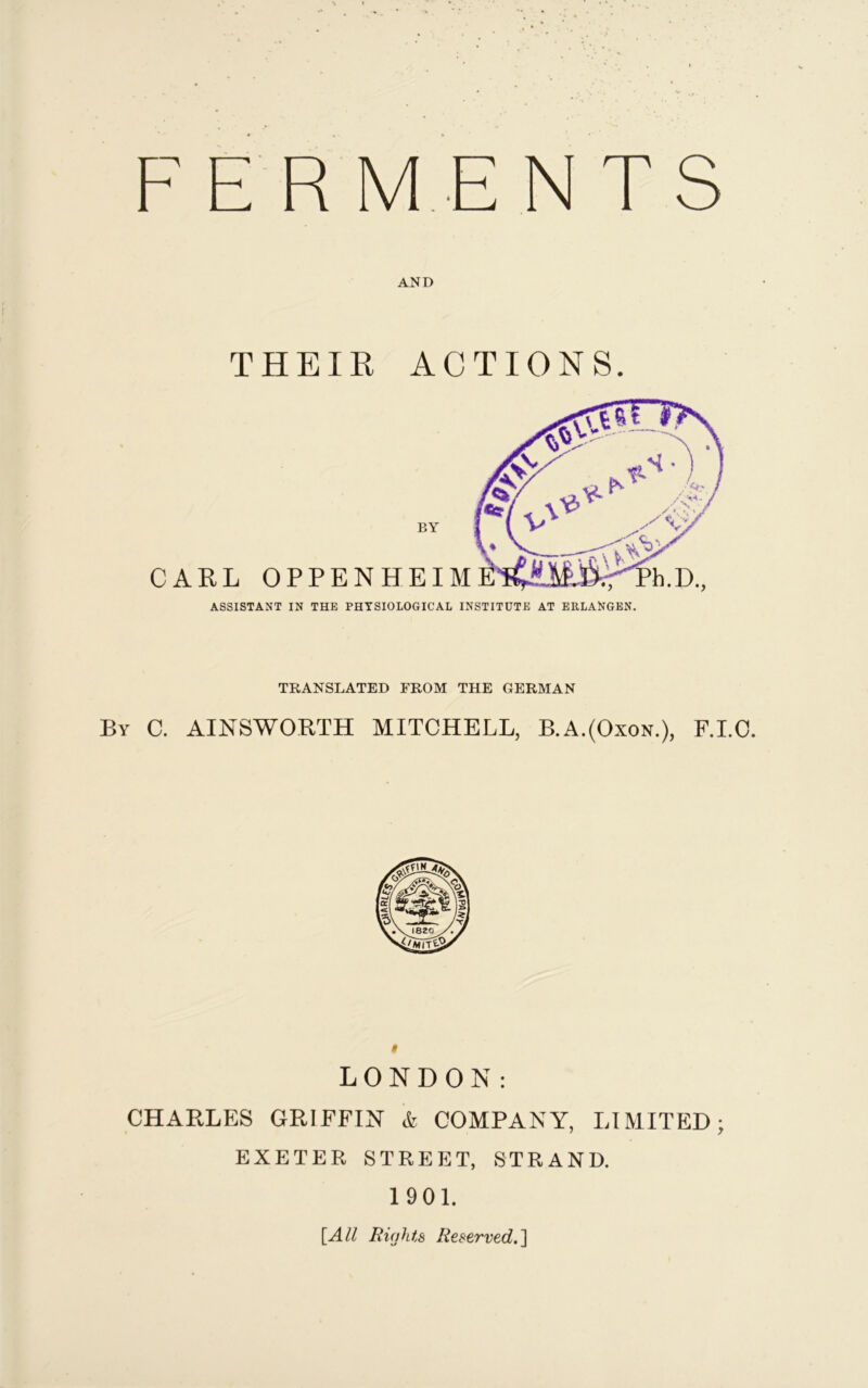F E RME NTS AND THEIR ACTIONS. BY CARL OPPENHEIM ASSISTANT IN THE PHYSIOLOGICAL INSTITUTE AT ERLANGEN. TRANSLATED FROM THE GERMAN By C. AINSWORTH MITCHELL, B.A.(Oxon.), F.I.C. LONDON: CHARLES GRIFFIN & COMPANY, LIMITED; EXETER STREET, STRAND. 1901. [All Rights Reserved.]
