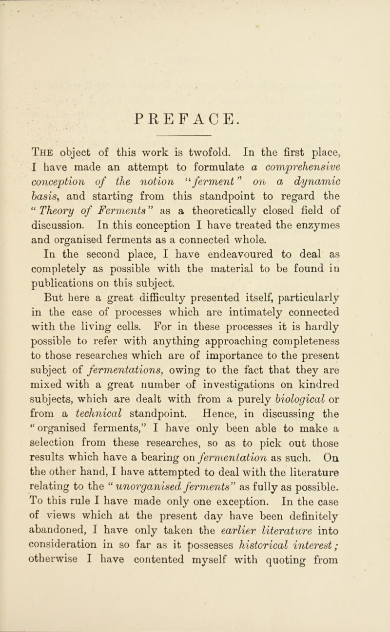 PREFACE. The object of this work is twofold. In the first place, I have made an attempt to formulate a comprehensive conception of the notion 11 ferment ” on a dynamic basis, and starting from this standpoint to regard the “ Theory of Ferments ” as a theoretically closed field of discussion. In this conception I have treated the enzymes and organised ferments as a connected whole. In the second place, I have endeavoured to deal as completely as possible with the material to be found in publications on this subject. But here a great difficulty presented itself, particularly in the case of processes which are intimately connected with the living cells. For in these processes it is hardly possible to refer with anything approaching completeness to those researches which are of importance to the present subject of fermentations, owing to the fact that they are mixed with a great number of investigations on kindred subjects, which are dealt with from a purely biological or from a technical standpoint. Hence, in discussing the “ organised ferments,” I have only been able to make a selection from these researches, so as to pick out those results which have a bearing on fermentation as such. On the other hand, I have attempted to deal with the literature relating to the “ unorganised ferments” as fully as possible. To this rule I have made only one exception. In the case of views which at the present day have been definitely abandoned, I have only taken the earlier literature into consideration in so far as it possesses historical interest; otherwise I have contented myself with quoting from