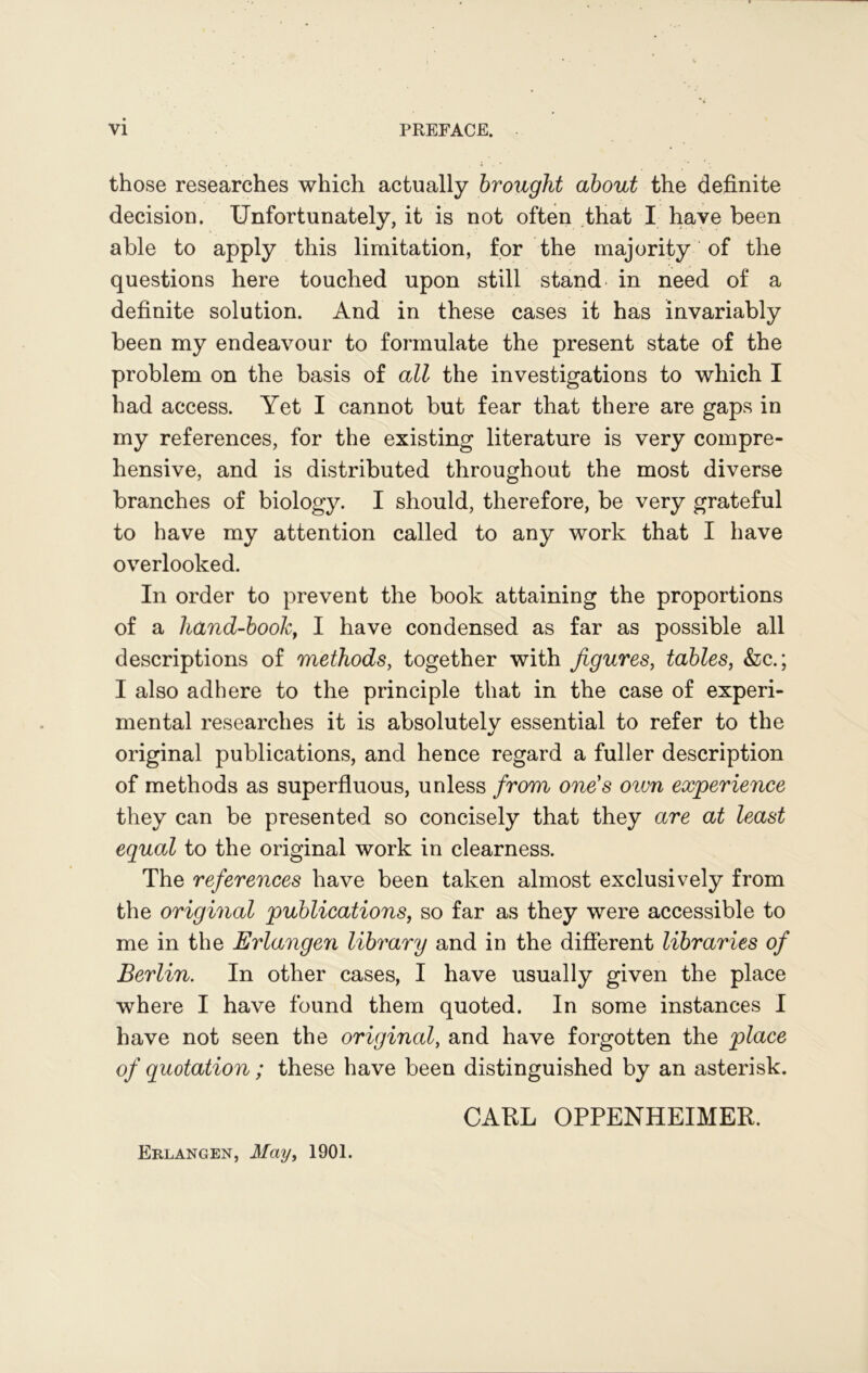those researches which actually brought about the definite decision. Unfortunately, it is not often that I have been able to apply this limitation, for the majority of the questions here touched upon still stand in need of a definite solution. And in these cases it has invariably been my endeavour to formulate the present state of the problem on the basis of all the investigations to which I had access. Yet I cannot but fear that there are gaps in my references, for the existing literature is very compre- hensive, and is distributed throughout the most diverse branches of biology. I should, therefore, be very grateful to have my attention called to any work that I have overlooked. In order to prevent the book attaining the proportions of a hand-book, I have condensed as far as possible all descriptions of methods, together with figures, tables, &c.; I also adhere to the principle that in the case of experi- mental researches it is absolutely essential to refer to the original publications, and hence regard a fuller description of methods as superfluous, unless from one's oivn experience they can be presented so concisely that they are at least equal to the original work in clearness. The references have been taken almost exclusively from the original publications, so far as they were accessible to me in the Erlangen library and in the different libraries of Berlin. In other cases, I have usually given the place where I have found them quoted. In some instances I have not seen the original, and have forgotten the place of quotation; these have been distinguished by an asterisk. CARL OPPENHEIMER. Erlangen, May, 1901.
