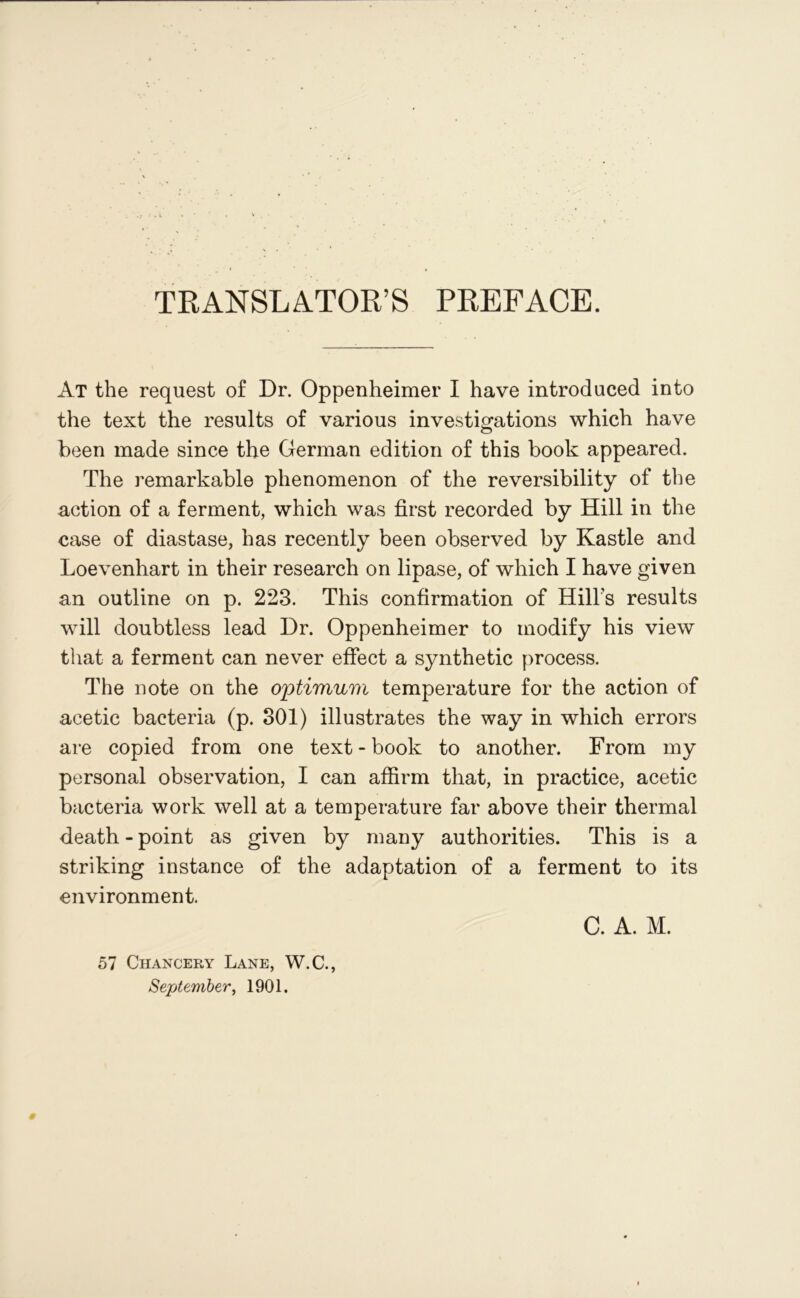 TRANSLATOR’S PREFACE. At the request of Dr. Oppenheimer I have introduced into the text the results of various investigations which have been made since the German edition of this book appeared. The remarkable phenomenon of the reversibility of the action of a ferment, which was first recorded by Hill in the case of diastase, has recently been observed by Kastle and Loevenhart in their research on lipase, of which I have given an outline on p. 223. This confirmation of Hill’s results will doubtless lead Dr. Oppenheimer to modify his view that a ferment can never effect a synthetic process. The note on the optimum temperature for the action of acetic bacteria (p. 301) illustrates the way in which errors are copied from one text - book to another. From my personal observation, I can affirm that, in practice, acetic bacteria work well at a temperature far above their thermal death - point as given by many authorities. This is a striking instance of the adaptation of a ferment to its environment. C. A. M. 57 Chancery Lane, W.C., September, 1901.