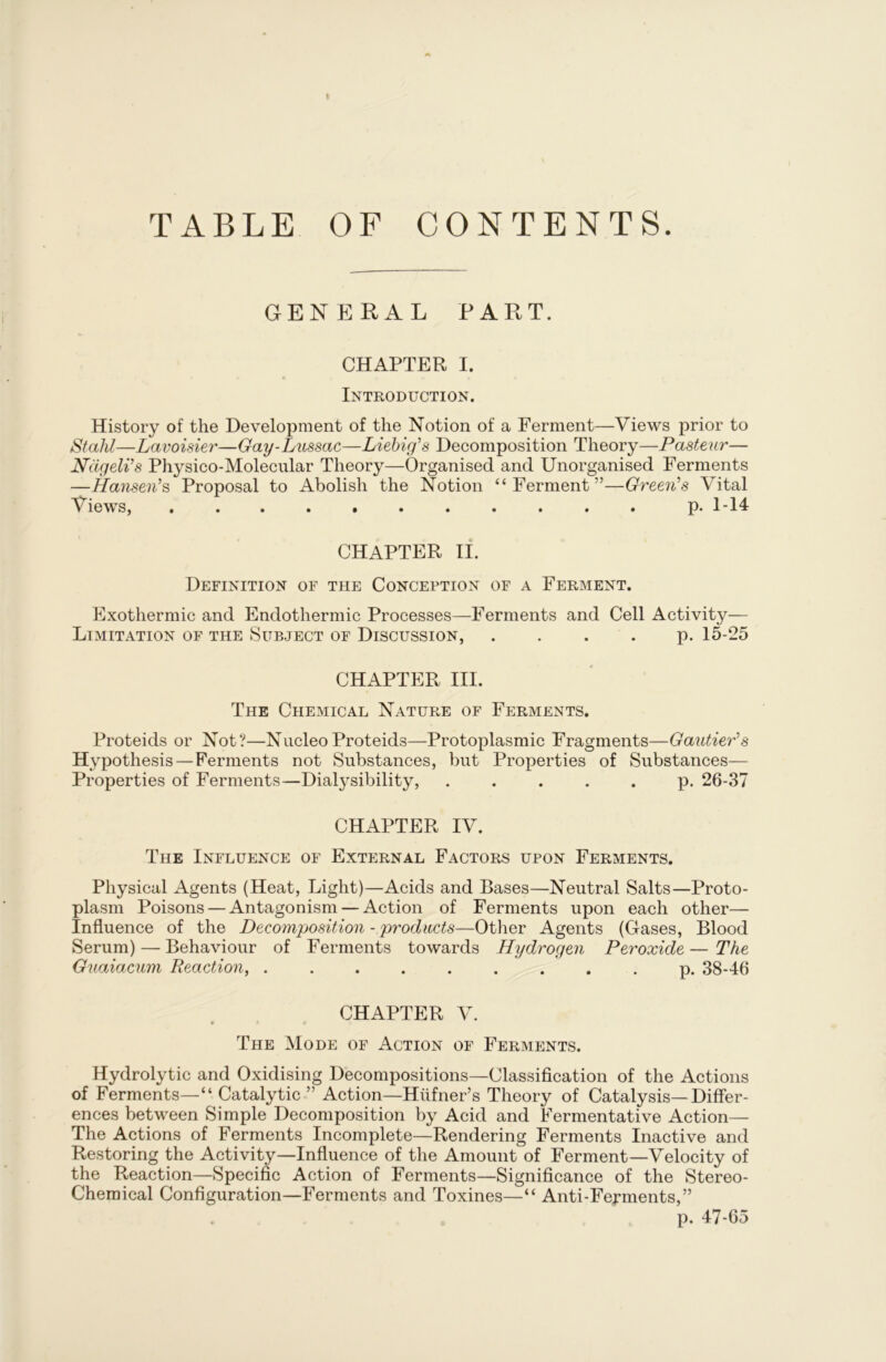 t TABLE OF CONTENTS. GENERAL PART. CHAPTER I. Introduction. History of the Development of the Notion of a Ferment—Views prior to Stahl—Lavoisier—Gay-Lussac—Liebig’s Decomposition Theory—Pasteur— Ndgeli’s Physico-Molecular Theory—Organised and Unorganised Ferments —Hansen’s, Proposal to Abolish the Notion “Ferment”—Green’s Vital Views, p. 1-14 CHAPTER II. Definition of the Conception of a Ferment. Exothermic and Endothermic Processes—Ferments and Cell Activity— Limitation of the Subject of Discussion, p. 15-25 CHAPTER III. The Chemical Nature of Ferments. Proteids or Not?—Nucleo Proteids—Protoplasmic Fragments—Gautier’s Hypothesis — Ferments not Substances, but Properties of Substances— Properties of Ferments—Dialysibility, p. 26-37 CHAPTER IV. The Influence of External Factors upon Ferments. Physical Agents (Heat, Light)—Acids and Bases—Neutral Salts—Proto- plasm Poisons — Antagonism — Action of Ferments upon each other— Influence of the Decomposition - products—Other Agents (Gases, Blood Serum) — Behaviour of Ferments towards Hydrogen Peroxide — The Guaiacum Reaction, ......... p. 38-46 CHAPTER V. * * » The Mode of Action of Ferments. Hydrolytic and Oxidising Decompositions—Classification of the Actions of Ferments—“ Catalytic ” Action—Hilfner’s Theory of Catalysis—Differ- ences between Simple Decomposition by Acid and Fermentative Action— The Actions of Ferments Incomplete—Rendering Ferments Inactive and Restoring the Activity—Influence of the Amount of Ferment—Velocity of the Reaction—Specific Action of Ferments—Significance of the Stereo- Chemical Configuration—Ferments and Toxines—“ Anti-Ferments,” . o p. 47-65
