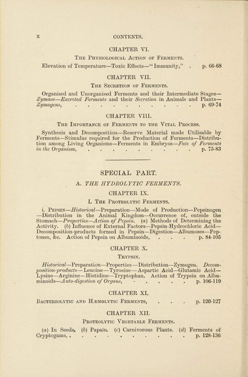 CHAPTER VI. The Physiological Action of Ferments. Elevation of Temperature—Toxic Effects—“Immunity,” . p.66-68 CHAPTER VII. The Secretion of Ferments. Organised and Unorganised Ferments and their Intermediate Stages— Zymase—Excreted Ferments and their Secretion in Animals and Plants— Zymogens, p. 69-74 CHAPTER VIII. The Importance of Ferments to the Vital Process. Synthesis and Decomposition—Reserve Material made Utilisable by Ferments—Stimulus required for the Production of Ferments—Distribu- tion among Living Organisms—Ferments in Embryos—Fate of Ferments in the Organism, ......... p. 75-83 SPECIAL PAHT. A. THE HYDROLYTIC FERMENTS. CHAPTER IX. I. The Proteolytic Ferments. i. Pepsin—Historical—Preparation—Mode of Production—Pepsinogen —Distribution in the Animal Kingdom—Occurrence of, outside the Stomach—Properties—Action of Pepsin, [a) Methods of Determining the Activity. (b) Influence of External Factors—Pepsin-Hydrochloric Acid— Decomposition-products formed in Pepsin—Digestion—Albumoses—Pep- tones, &c. Action of Pepsin on Albuminoids, ... p. 84-105 CHAPTER X. Trypsin. Historical—Preparation—Properties—Distribution—Zymogen. Decom- position-products — Leucine — Tyrosine — Aspartic Acid—Glutamic Acid— Lysine—Arginine—Histidine—Tryptophan. Action of Trypsin on Albu- minoids—Auto-digestion of Organs, .... p. 106-119 CHAPTER XI. Bacteriolytic and Haemolytic Ferments, . . . p. 120-127 CHAPTER XII. Proteolytic Vegetable Ferments. (a) In Seeds. (b) Papain, (c) Carnivorous Plants, (rf) Ferments of Cryptogams, p. 128-136