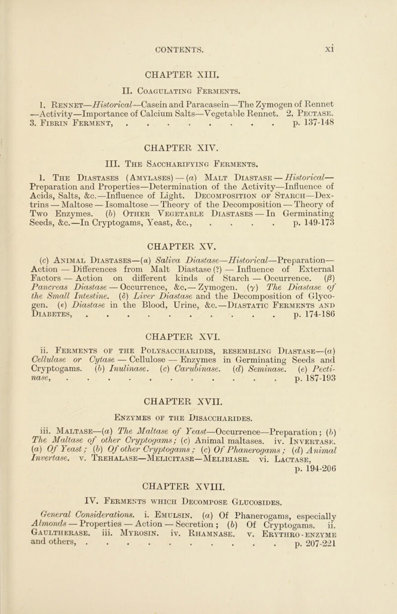CHAPTER XIII. II. Coagulating Ferments. 1. Rennet—Historical^Casein and Paracasein—The Zymogen of Rennet —Activity—Importance of Calcium Salts—Vegetable Rennet. 2. Pectase. 3. Fibrin Ferment, p. 137-148 CHAPTER XIV. III. The S ACCHARIFYING FERMENTS. 1. The Diastases ( Amylases) — (a) Malt Diastase — Historical— Preparation and Properties—Determination of the Activity—Influence of Acids, Salts, &c.—Influence of Light. Decomposition of Starch—Dex- trins — Maltose — Isomaltose — Theory of the Decomposition — Theory of Two Enzymes. (b) Other Vegetable Diastases — In Germinating Seeds, &c.—In Cryptogams, Yeast, &c., .... p.149-173 CHAPTER XV. (c) Animal Diastases—(a) Saliva Diastase—Historical—Preparation— Action — Differences from Malt Diastase (?) — Influence of External Factors — Action on different kinds of Starch — Occurrence. (/3) Pancreas Diastase — Occurrence, &c.— Zymogen, (y) The Diastase of the Small Intestine. (<5) Liver Diastase and the Decomposition of Glyco- gen. (e) Diastase in the Blood, Urine, &c.—Diastatic Ferments and Diabetes, p. 174-186 CHAPTER XVI. ii. Ferments of the Polysaccharides, resembling Diastase—(a) Cellulase or Cytase — Cellulose — Enzymes in Germinating Seeds and Cryptogams. (b) Inulinase. (c) Carubinase. (cl) Seminase. (e) Pecti- nase, p. 187-193 CHAPTER XVII. Enzymes of the Disaccharides. iii. Maltase—(a) The Maltase of Yeast—Occurrence—Preparation; (b) The Maltase of other Cryptogams; (c) Animal maltases. iv. Invertask. (a) Of Yeast; (b) Of other Cryptogams ; (c) Of Phanerogams ; (d) Animal Invertase. v. Trehalase—Melicitase—Melibiase. vi. Lactase, p. 194-206 CHAPTER XVIII. IV. Ferments which Decompose Glucosides. General Considerations, i. Emulsin. (a) Of Phanerogams, especially Almonds — Properties — Action — Secretion ; (b) Of Cryptogams. ii. Gaultherase. iii. Myrosin. iv. Riiamnase. v. Erythro - enzyme and others, p. 207-221