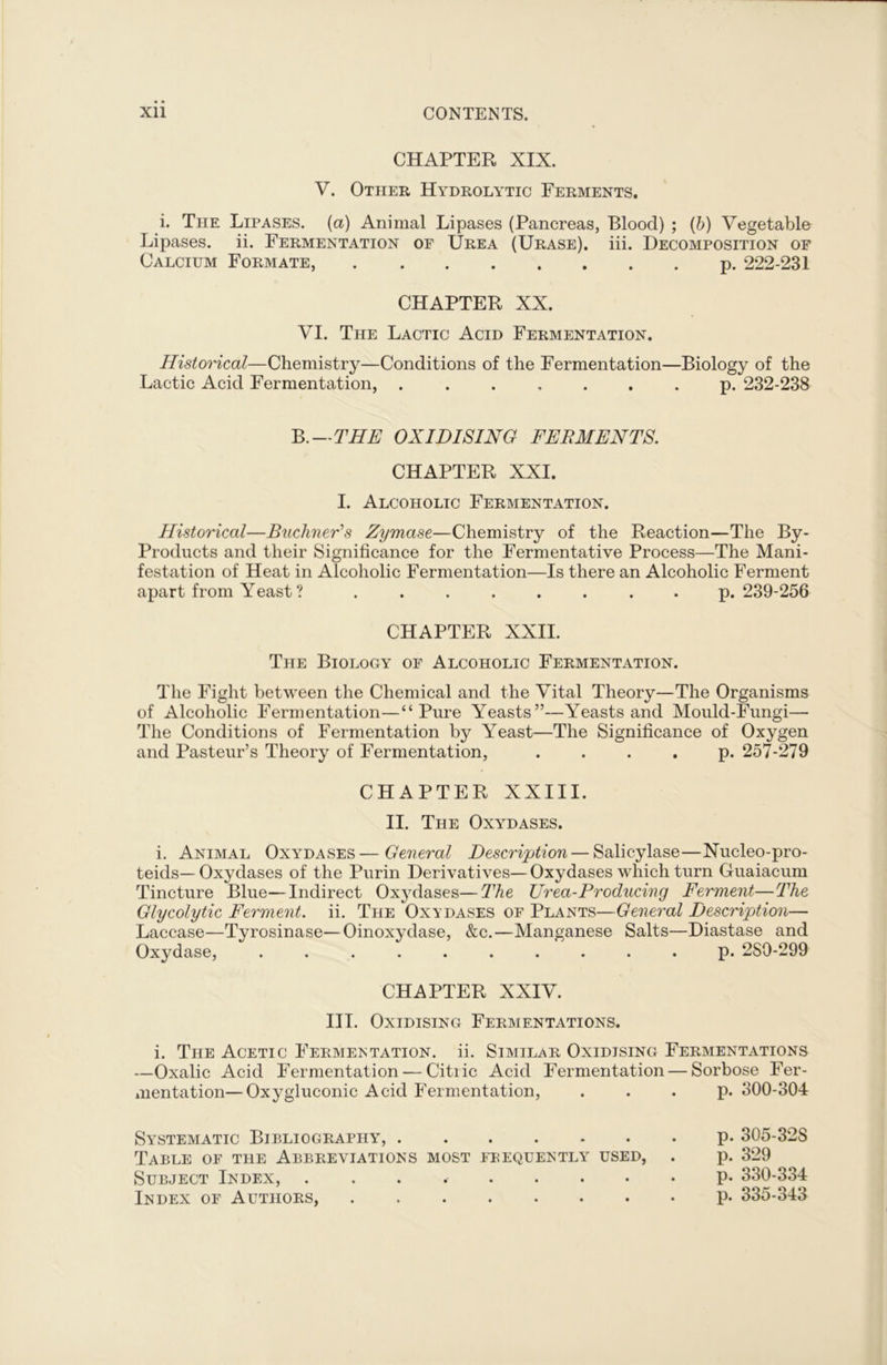 CHAPTER XIX. V. Other Hydrolytic Ferments. i. The Lipases, (a) Animal Lipases (Pancreas, Blood) ; (b) Vegetable Lipases, ii. Fermentation of Urea (Urase). iii. Decomposition of Calcium Formate, p. 222-231 CHAPTER XX. VI. The Lactic Acid Fermentation. Historical—Chemistry—Conditions of the Fermentation—Biology of the Lactic Acid Fermentation, ....... p. 232-238 B .—THE OXIDISING FERMENTS. CHAPTER XXI. I. Alcoholic Fermentation. Historical—Buchner's Zymase—Chemistry of the Reaction—The By- Products and their Significance for the Fermentative Process—The Mani- festation of Heat in Alcoholic Fermentation—Is there an Alcoholic Ferment apart from Yeast ? ........ p.239-256 CHAPTER XXII. The Biology of Alcoholic Fermentation. The Fight between the Chemical and the Vital Theory—The Organisms of Alcoholic Fermentation—“Pure Yeasts”—Yeasts and Mould-Fungi— The Conditions of Fermentation by Yeast—The Significance of Oxygen and Pasteur’s Theory of Fermentation, . . . . p. 257-279 CHAPTER XXIII. II. The Oxydases. i. Animal Oxydases—General Description — Salicylase—Nucleo-pro- teids—Oxydases of the Purin Derivatives—Oxydases which turn Guaiacum Tincture Blue—Indirect Oxjrdases—The Urea-Producing Ferment—The Glycolytic Ferment, ii. The Oxydases of Plants—General Description— Laccase—Tyrosinase—Oinoxydase, &c.—Manganese Salts—Diastase and Oxydase, .......... p. 2S0-299 CHAPTER XXIV. III. Oxidising Fermentations. i. The Acetic Fermentation, ii. Similar Oxidising Fermentations —Oxalic Acid Fermentation — Citiic Acid Fermentation — Sorbose Fer- mentation— Oxygluconic Acid Fermentation, . . . p. 300-304 Systematic Bieliography, Table of the Abbreviations most frequently used, Subject Index, ........ Index of Authors, p. 305-32S p. 329 p. 330-334 p. 335-343