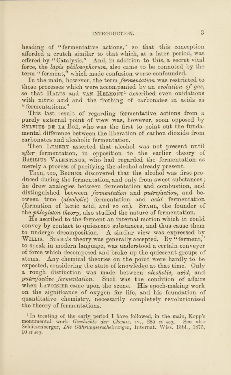 heading of “ fermentative actions,5’ so that this conception afforded a crutch similar to that which, at a later period, was offered by “ Catalysis.” And, in addition to this, a secret vital force, the lapis philosophorum, also came to be connoted by the term “ ferment,” which made confusion worse confounded. In the main, however, the term fermentation was restricted to those processes which were accompanied by an evolution of gas, so that Hales and van Helmont1 described even oxidations with nitric acid and the frothing of carbonates in acids as “ fermentations.” This last result of regarding fermentative actions from a purely external point of view was, however, soon opposed by Sylvius de la Boe, who was the first to point out the funda- mental difference between the liberation of carbon dioxide from carbonates and alcoholic fermentation. Then Lemery asserted that alcohol was not present until after fermentation, in opposition to the earlier theory of Basilius Valentinus, who had regarded the fermentation as merely a process of purifying the alcohol already present. Then, too, Becher discovered that the alcohol was first pro- duced during the fermentation, and only from sweet substances; he drew analogies between fermentation and combustion, and distinguished between fermentation and putrefaction, and be- tween true (alcoholic) fermentation and acid fermentation (formation of lactic acid, and so on). Stahl, the founder of the phlogiston theory, also studied the nature of fermentation. He ascribed to the ferment an internal motion which it could convey by contact to quiescent substances, and thus cause them to undergo decomposition. A similar view was expressed by Willis. Stahl’s theory was generally accepted. By “ ferment,’5 to speak in modern language, was understood a certain conveyer of force which decomposed and broke up the quiescent groups of atoms. Any chemical theories on the point were hardly to be expected, considering the state of knowledge at that time. Only a rough distinction was made between alcoholic, acid, and putrejactive fermentation. Such was the condition of affairs when Lavoisier came upon the scene. His epoch-making work on the significance of oxygen for life, and his foundation of quantitative chemistry, necessarily completely revolutionised the theory of fermentations. 1 In treating of the early period I have followed, in the main, Kopp’s monumental work Geschichte der Chemie, iv., 285 et seq. See also Schiitzenberger, Die Gdhrungserseheinungen, Internat. Wiss. Bibl., 1875, 10 et seq.