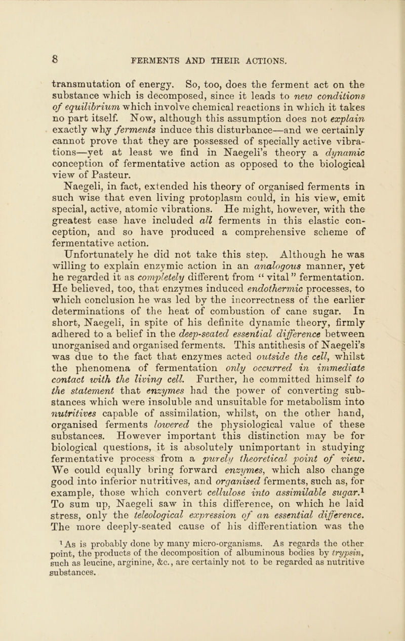 transmutation of energy. So, too, does the ferment act on the substance which is decomposed, since it leads to new conditions of equilibrium which involve chemical reactions in which it takes no part itself. Now, although this assumption does not explain exactly why ferments induce this disturbance—and we certainly cannot prove that they are possessed of specially active vibra- tions—yet at least we find in Naegeli’s theory a dynamic conception of fermentative action as opposed to the biological view of Pasteur. Naegeli, in fact, extended his theory of organised ferments in such wise that even living protoplasm could, in his view, emit special, active, atomic vibrations. He might, however, with the greatest ease have included all ferments in this elastic con- ception, and so have produced a comprehensive scheme of fermentative action. Unfortunately he did not take this step. Although he was willing to explain enzymic action in an analogous manner, yet he regarded it as completely different from “ vital” fermentation. He believed, too, that enzymes induced endothermic processes, to which conclusion he was led by the incorrectness of the earlier determinations of the heat of combustion of cane sugar. In short, Naegeli, in spite of his definite dynamic theory, firmly adhered to a belief in the deep-seated essential difference between unorganised and organised ferments. This antithesis of Naegeli’s was due to the fact that enzymes acted outside the cell, whilst the phenomena of fermentation only occurred in immediate contact with the living cell. Further, he committed himself to the statement that enzymes had the power of converting sub- stances which were insoluble and unsuitable for metabolism into nutritives capable of assimilation, whilst, on the other hand, organised ferments lowered the physiological value of these substances. However important this distinction may be for biological questions, it is absolutely unimportant in studying fermentative process from a purely theoretical point of view. We could equally bring forward enzymes, which also change good into inferior nutritives, and organised ferments, such as, for example, those which convert cellulose into assimilable sugar.1 To sum up, Naegeli saw in this difference, on which he laid stress, only the teleological expression of an essential difference. The more deeply-seated cause of his differentiation was the 1 As is probably done by many micro-organisms. As regards the other point, the products of the decomposition of albuminous bodies by trypsin, such as leucine, arginine, &c., are certainly not to be regarded as nutritive substances.
