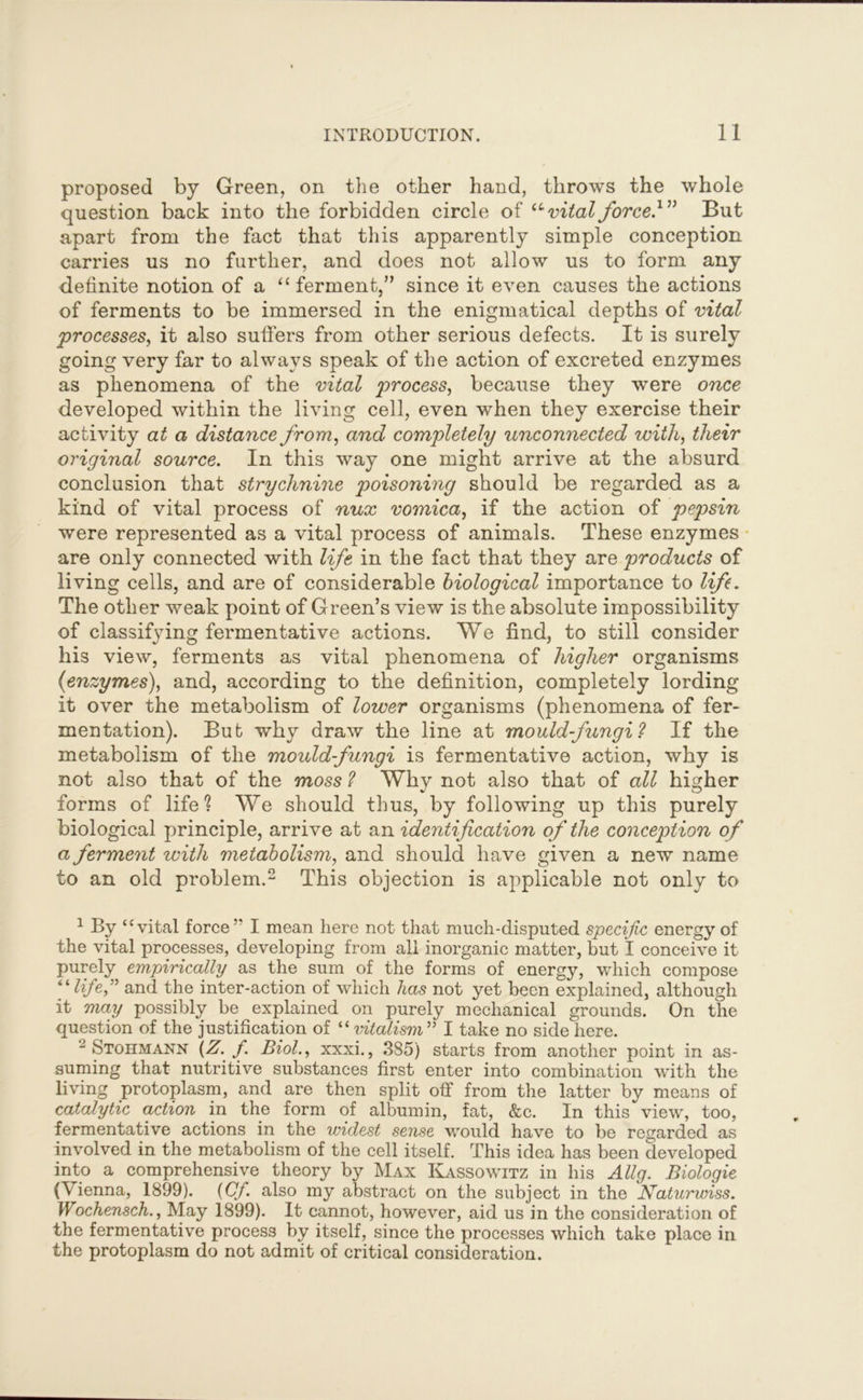 proposed by Green, on the other hand, throws the whole question back into the forbidden circle of u vital force.1” But apart from the fact that this apparently simple conception carries us no further, and does not allow us to form any definite notion of a “ferment,” since it even causes the actions of ferments to be immersed in the enigmatical depths of vital processes, it also sutlers from other serious defects. It is surely going very far to always speak of the action of excreted enzymes as phenomena of the vital process, because they were once developed within the living cell, even when they exercise their activity at a distance from, and completely unconnected with, their original source. In this way one might arrive at the absurd conclusion that strychnine poisoning should be regarded as a kind of vital process of nux vomica, if the action of pepsin were represented as a vital process of animals. These enzymes are only connected with life in the fact that they are products of living cells, and are of considerable biological importance to life. The other weak point of Green’s view is the absolute impossibility of classifying fermentative actions. We find, to still consider his view, ferments as vital phenomena of higher organisms (enzymes), and, according to the definition, completely lording it over the metabolism of lower organisms (phenomena of fer- mentation). But why draw the line at mould-fungi? If the metabolism of the mould-fungi is fermentative action, why is not also that of the moss ? Why not also that of all higher forms of life? We should thus, by following up this purely biological principle, arrive at an identification of the conception of a ferment with metabolism, and should have given a new name to an old problem.2 * * This objection is applicable not only to 1 By “vital force5' I mean here not that much-disputed specific energy of the vital processes, developing from all inorganic matter, but I conceive it purely empirically as the sum of the forms of energy, which compose “life,” and the inter-action of which has not yet been explained, although it may possibly be explained on purely mechanical grounds. On the question of the justification of “ vitalism55 I take no side here. 2 Stohmann (Z. f. Biol., xxxi., 385) starts from another point in as- suming that nutritive substances first enter into combination with the living protoplasm, and are then split off from the latter by means of catalytic action in the form of albumin, fat, &c. In this view, too, fermentative actions in the widest sense would have to be regarded as involved in the metabolism of the cell itself. This idea has been developed into a comprehensive theory by Max Kassowitz in his Ally. Biologie (Vienna, 1899). (Cf. also my abstract on the subject in the Naturwiss. Wochensch., May 1899). It cannot, however, aid us in the consideration of the fermentative process by itself, since the processes which take place in the protoplasm do not admit of critical consideration.