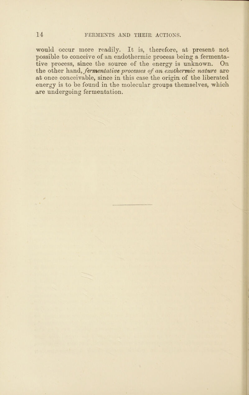 would occur more readily. It is, therefore, at present not possible to conceive of an endothermic process being a fermenta- tive process, since the source of the energy is unknown. On the other hand, fermentative processes of an exothermic nature are at once conceivable, since in this case the origin of the liberated energy is to be found in the molecular groups themselves, which are undergoing fermentation.