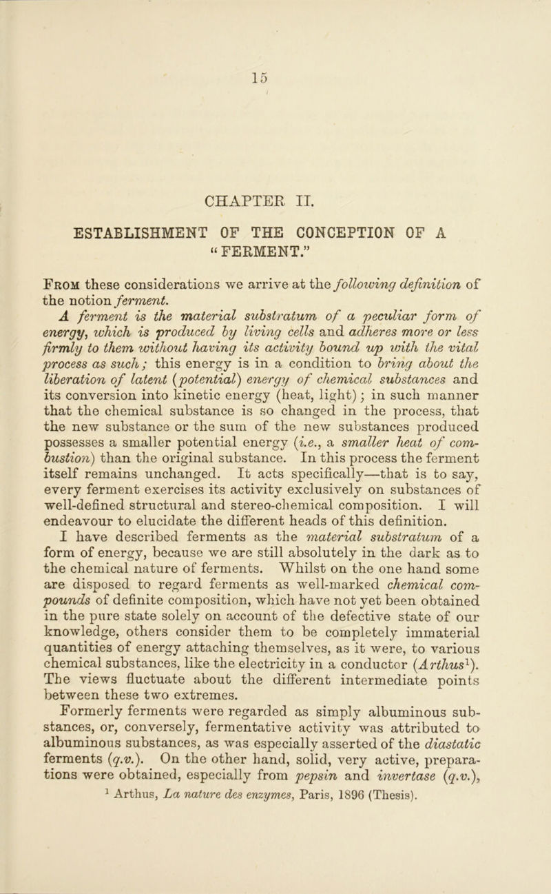 / CHAPTER II. ESTABLISHMENT OF THE CONCEPTION OF A “ FERMENT.” From these considerations we arrive at the following definition of the notion ferment. A ferment is the material substratum of a 'peculiar form of energy, which is produced by living cells and adheres more or less firmly to them without having its activity bound up with the vital process as such; this energy is in a condition to bring about the liberation of latent (potential) energy of chemical substances and its conversion into kinetic energy (heat, light); in such manner that the chemical substance is so changed in the process, that the new substance or the sum of the new substances produced possesses a smaller potential energy (i.e., a smaller heat of com- bustion) than the original substance. In this process the ferment itself remains unchanged. It acts specifically—that is to say, every ferment exercises its activity exclusively on substances of well-defined structural and stereo-chemical composition. I will endeavour to elucidate the different heads of this definition. I have described ferments as the material substratum of a form of energy, because we are still absolutely in the dark as to the chemical nature of ferments. Whilst on the one hand some are disposed to regard ferments as well-marked chemical com- pounds of definite composition, which have not yet been obtained in the pure state solely on account of the defective state of our knowledge, others consider them to be completely immaterial quantities of energy attaching themselves, as it were, to various chemical substances, like the electricity in a conductor (Arthus1). The views fluctuate about the different intermediate points between these two extremes. Formerly ferments were regarded as simply albuminous sub- stances, or, conversely, fermentative activity was attributed to albuminous substances, as was especially asserted of the diastatic ferments (q.v.). On the other hand, solid, very active, prepara- tions were obtained, especially from pepsin and invertase (q.v.), 1 Arthus, La nature des enzymes, Paris, 1896 (Thesis).