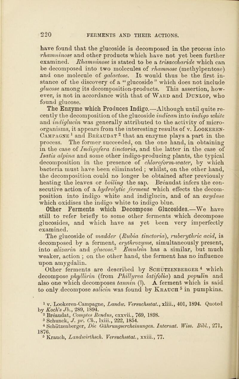 have found that the glucoside is decomposed in the process into rhamninose and other products which have not yet been further examined. Rhamninose is stated to be a trisaccharide which can be decomposed into two molecules of rhamnose (methylpentose) and one molecule of galactose. It would thus be the first in- stance of the discovery of a “glucoside” which does not include glucose among its decomposition-products. This assertion, how- ever, is not in accordance with that of Ward and Dunlop, who found glucose. The Enzyme which Produces Indigo.—Although until quite re- cently the decomposition of the glucoside indican into indigo white and indiglucin was generally attributed to the activity of micro- organisms, it appears from the interesting results of v. Lookeren- Campagne 1 and Breaudat 2 that an enzyme plays a part in the process. The former succeeded, on the one hand, in obtaining in the case of Indigofera tinctoria, and the latter in the case of Isatis alpina and some other indigo-producing plants, the typical decomposition in the presence of chloroform-water, by which bacteria must have been eliminated ; whilst, on the other hand, the decomposition could no longer be obtained after previously heating the leaves or boiling the sap. Breaudat infers the con- secutive action of a hydrolytic ferment which effects the decom- position into indigo white and indiglucin, and of an oxydase which oxidises the indigo white to indigo blue. Other Ferments which Decompose Glucosides.—We have still to refer briefly to some other ferments which decompose glucosides, and which have as yet been very imperfectly examined. The glucoside of madder (Rubia tinctoria), ruberythric acid, is decomposed by a ferment, erythrozyme, simultaneously present, into alizarin and glucose.1 2 3 4 Emulsin has a similar, but much weaker, action ; on the other hand, the ferment has no influence upon amygdalin. Other ferments are described by Sciiutzenberger 4 which decompose phyllirin (from Phillyrea latifolia) and populin and also one which decomposes tannin (1). A ferment which is said to only decompose salicin was found by Krauch 5 in pumpkins. 1 v. Lookeren-Campagne, Landw. Versuchsstat., xliii., 401, 1894. Quoted by Koch’s Jb.f 289, 1894. 2 Breaudat, Comptes Rendus, cxxvii., 769, 1S98. 3 Schunck, J. pr. Ch., lxiii., 222, 1854. 4 Schiitzenberger, Die Gdhrungsercheinungen. Internal. IFYss. Bibl., 271, 1876. 5 Krauch, Landwirthsch. Versuchsstat., xxiii., 77.