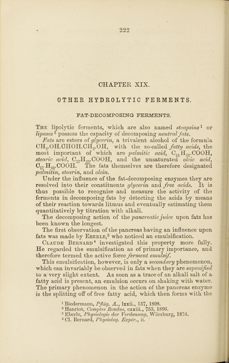 CHAPTER XIX. OTHER HYDROLYTIC FERMENTS. FAT-DECOMPOSING FERMENTS. The lipolytic ferments, which are also named steapsins1 or lipases 2 possess the capacity of decomposing neutral fats. Fats are esters of glycerin, a trivalent alcohol of the formula CH2.OH.OHOH.CH2.OH, with the so-called fatty acids, the most important of which are palmitic acid, C15H31.COOH, stearic acid, Cl7H35.COOH, and the unsaturated oleic acid, Cl7 H33.COOH. The fats themselves are therefore designated palmitin, stearin, and olein. Under the influence of the fat-decomposing enzymes they are resolved into their constituents glycerin and free acids. It is thus possible to recognise and measure the activity of the ferments in decomposing fats by detecting the acids by means of their reaction towards litmus and eventually estimating them quantitatively by titration with alkali. The decomposing action of the pancreatic juice upon fats has been known the longest. The first observation of the pancreas having an influence upon fats was made by Eberle,1 2 3 who noticed an emulsification. Claude Bernard4 investigated this property more fully. He regarded the emulsification as of primary importance, and therefore termed the active force ferment emulsif. This emulsification, however, is only a secondary phenomenon, which can invariably be observed in fats when they are saponified to a very slight extent. As soon as a trace of an alkali salt of a fatty acid is present, an emulsion occurs on shaking with water. The primary phenomenon in the action of the pancreas enzyme is the splitting off of free fatty acid, which then forms with the 1 Biedermann, Pfliig. A., lxxii., 157, 1898. 2Hanriot, Comptes Pendus, cxxiii., 758, 1896. 3 Eberle, Physiologic der Verdauung, Wurzburg, 1S34.