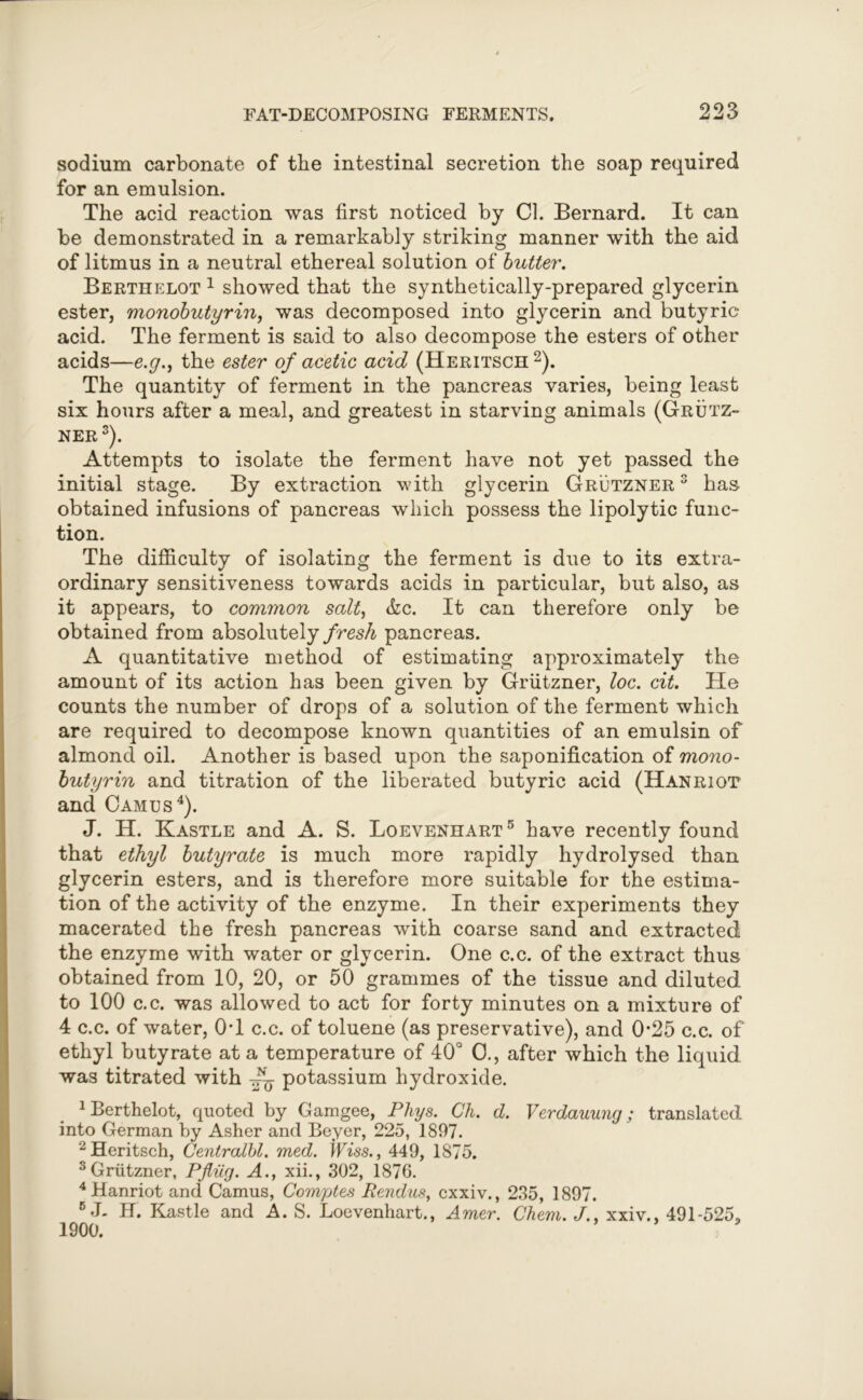 sodium carbonate of the intestinal secretion the soap required for an emulsion. The acid reaction was first noticed by Cl. Bernard. It can be demonstrated in a remarkably striking manner with the aid of litmus in a neutral ethereal solution of butter. Berthelot 1 showed that the synthetically-prepared glycerin ester, monobutyrin, was decomposed into glycerin and butyric acid. The ferment is said to also decompose the esters of other acids—e.g., the ester of acetic acid (Heritsch 2). The quantity of ferment in the pancreas varies, being least six hours after a meal, and greatest in starving animals (Grutz- ner3). Attempts to isolate the ferment have not yet passed the initial stage. By extraction with glycerin Grutzner 3 has obtained infusions of pancreas which possess the lipolytic func- tion. The difficulty of isolating the ferment is due to its extra- ordinary sensitiveness towards acids in particular, but also, as it appears, to common salt, &c. It can therefore only be obtained from absolutely fresh pancreas. A quantitative method of estimating approximately the amount of its action has been given by Grutzner, loc. cit. He counts the number of drops of a solution of the ferment which are required to decompose known quantities of an emulsin of almond oil. Another is based upon the saponification of mono- butyrin and titration of the liberated butyric acid (Hanriot and Camus4). J. H. Kastle and A. S. Loevenhart 5 have recently found that ethyl butyrate is much more rapidly hydrolysed than glycerin esters, and is therefore more suitable for the estima- tion of the activity of the enzyme. In their experiments they macerated the fresh pancreas with coarse sand and extracted the enzyme with water or glycerin. One c.c. of the extract thus obtained from 10, 20, or 50 grammes of the tissue and diluted to 100 c.c. was allowed to act for forty minutes on a mixture of 4 c.c. of water, 0T c.c. of toluene (as preservative), and 0-25 c.c. of ethyl butyrate at a temperature of 40° 0., after which the liquid was titrated with ~ potassium hydroxide. 1 Berthelot, quoted by Gamgee, Phys. Ch. d. Verdauung; translated into German by Asher and Beyer, 225, 1897. 2 Heritsch, Centralbl. med. Wiss., 449, 1875. 3 Grutzner, PJliig. A., xii., 302, 1876. 4Hanriot and Camus, Comptes Rendus, cxxiv., 235, 1897. 5 J- H. Kastle and A. S. Loevenhart., Amer. Chem. J., xxiv., 491-525, 1900.