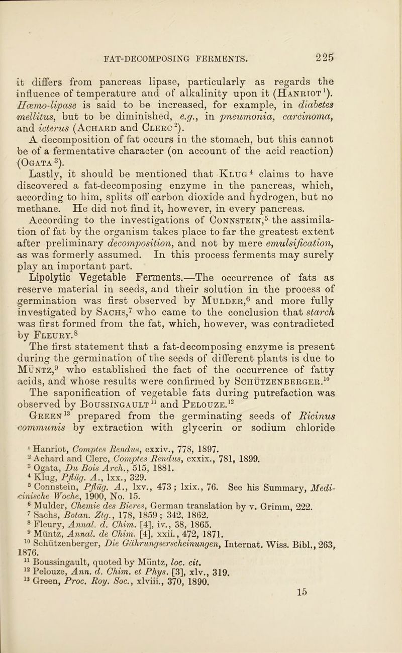 it differs from pancreas lipase, particularly as regards the influence of temperature and of alkalinity upon it (Hanriot1). Ucemo-lipase is said to be increased, for example, in diabetes mellitus, but to be diminished, e.g., in pneumonia, carcinoma, and icterus (Achard and Clerc2). A decomposition of fat occurs in the stomach, but this cannot be of a fermentative character (on account of the acid reaction) (Ogata 3). Lastly, it should be mentioned that Klug4 claims to have discovered a fat-decomposing enzyme in the pancreas, which, according to him, splits off carbon dioxide and hydrogen, but no methane. He did not find it, however, in every pancreas. According to the investigations of Connstein,5 the assimila- tion of fat by the organism takes place to far the greatest extent after preliminary decomposition, and not by mere emulsification, as was formerly assumed. In this process ferments may surely play an important part. Lipolytic Vegetable Ferments.—The occurrence of fats as reserve material in seeds, and their solution in the process of germination was first observed by Mulder,6 and more fully investigated by Sachs,7 who came to the conclusion that starch was first formed from the fat, which, however, was contradicted by Fleury.8 The first statement that a fat-decomposing enzyme is present during the germination of the seeds of different plants is due to Muntz,9 who established the fact of the occurrence of fatty acids, and whose results were confirmed by Schutzenberger.10 The saponification of vegetable fats during putrefaction was observed by Boussingault 11 and Pelouze.12 Green 13 prepared from the germinating seeds of Ricinus communis by extraction with glycerin or sodium chloride 1 Hanriot, Comptes Rendus, cxxiv., 778, 1897. 2 Achard and Clerc, Comptes Rendus, cxxix., 781, 1899. 3 Ogata, Du Bois Arch., 515, 1881. 4 Klug, Pfiiig. A., lxx., 329. 5 Connstein, Pjlug. A., lxv., 473; lxix., 76. See his Summary, Medi- cinische Woche, 1900, No. 15. 6 Mulder, Chemie des Bieres, German translation by v. Grimm, 222. 7 Sachs, Botan. Ztg., 178, 1859; 342, 1862. 8 Fleury, Annal. d. Chim. [4], iv., 38, 1865. 9 Miintz, Annal. de Chim. [4], xxii., 472, 1871. 10 Schiitzenberger, Die Gdhrungserscheinungen, Internat. Wiss. Bibl., 263, 1876. 11 Boussingault, quoted by Miintz, loc. cit. 12 Pelouze, Ann. d. Chim. et Phys. [3], xlv., 319. 13 Green, Proc. Roy. Soc., xlviii., 370, 1890. 15