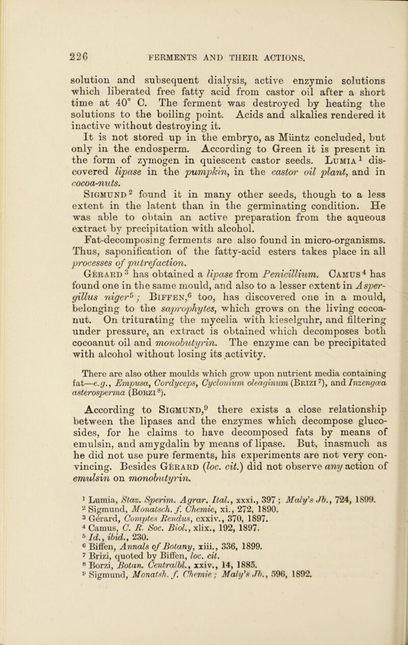 solution and subsequent dialysis, active enzymic solutions which liberated free fatty acid from castor oil after a short time at 40° C. The ferment was destroyed by heating the solutions to the boiling point. Acids and alkalies rendered it inactive without destroying it. It is not stored up in the embryo, as Miintz concluded, but only in the endosperm. According to Green it is present in the form of zymogen in quiescent castor seeds. Lumia1 dis- covered lipase in the pumphin, in the castor oil plant, and in cocoa-nuts. Sigmund2 found it in many other seeds, though to a less extent in the latent than in the germinating condition. He was able to obtain an active preparation from the aqueous extract by precipitation with alcohol. Fat-decomposing ferments are also found in micro-organisms. Thus, saponification of the fatty-acid esters takes place in all processes of putrefaction. Gerard 3 has obtained a lipase from Penicillium. Camus 4 has found one in the same mould, and also to a lesser extent in Asper- gillus niger5; Biffen,6 too, has discovered one in a mould, belonging to the saprophytes, which grows on the living cocoa- nut. On triturating the mycelia with kieselguhr, and filtering under pressure, an extract is obtained which decomposes both cocoanut oil and monobutyrin. The enzyme can be precipitated with alcohol without losing its activity. There are also other moulds which grow upon nutrient media containing fat—e.g., Empusa, Cordycepsy Cyclonium oleaginum (Brizi 7), and Inzengcea asterosperma (Borzi8). According to Sigmund,9 there exists a close relationship between the lipases and the enzymes which decompose gluco- sides, for he claims to have decomposed fats by means of emulsin, and amygdalin by means of lipase. But, inasmuch as he did not use pure ferments, his experiments are not very con- vincing. Besides Gerard (loc. cit.) did not observe any action of emulsin on monobutyrin. 1 Lumia, Staz. Sperim. Agrar. Ital., xxxi., 397; Maly’s Jb., 724, 1S99. 2 Sigmund, Monatsch. f. Chemie, xi., 272, 1890. 3 Gerard, Comptes Rendus, cxxiv., 370, 1S97. 4 Camus, C. R. Roc. Biol., xlix., 192, 1897. 5 Id., ibid., 230. 6 Biffen, Annals of Botany, xiii., 336, 1899. 7 Brizi, quoted by Biffen, loc. cit. 8 Borzi, Botan. Centralbl., xxiv., 14, 1885. y Sigmund, Monatsh. f. Chemie ; Maly’s,7b., 596, 1892.