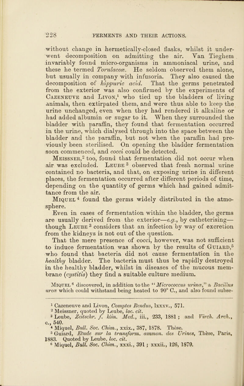 without change in hermetically-closed flasks, whilst it under- went decomposition on admitting the air. Yan Tieghem invariably found micro-organisms in ammoniacal urine, and these he termed Torulacece. He seldom observed them alone, but usually in company with infusoria. They also caused the decomposition of hippuric acid. That the germs penetrated from the exterior was also confirmed by the experiments of Cazeneuve and Livon,1 who tied up the bladders of living animals, then extirpated them, and were thus able to keep the urine unchanged, even when they had rendered it alkaline or had added albumin or sugar to it. When they surrounded the bladder with paraffin, they found that fermentation occurred in the urine, which dialysed through into the space between the bladder and the paraffin, but not when the paraffin had pre- viously been sterilised. On opening the bladder fermentation soon commenced, and cocci could be detected. Meissner,2 3 4 too, found that fermentation did not occur when air was excluded. Leube 3 observed that fresh normal urine contained no bacteria, and that, on exposing urine in different places, the fermentation occurred after different periods of time, depending on the quantity of germs which had gained admit- tance from the air. Miquel 4 found the germs widely distributed in the atmo- sphere. Even in cases of fermentation within the bladder, the germs are usually derived from the exterior—e.g., by catheterising— though Leube 3 considers that an infection by way of excretion from the kidneys is not out of the question. That the mere presence of cocci, however, was not sufficient to induce fermentation was shown by the results of Guiard,5 who found that bacteria did not cause fermentation in the healthy bladder. The bacteria must thus be rapidly destroyed in the healthy bladder, whilst in diseases of the mucous mem- brane (cystitis) they find a suitable culture medium. Miquel 6 discovered, in addition to the “ Micrococcus urince,” a Bacillus urece which could withstand being heated to 90° C., and also found subse- 1 Cazeneuve and Livon, Comptes Rendus, lxxxv., 571. 2 Meissner, quoted by Leube, loc. cit. 3 Leube, Zeitschr. f. Min. Med., iii., 233, 1881 ; and Virch. Arch., c., 540. 4 Miquel, Bull. Soc. Chim., xxix., 387, 1S7S. These. 5 Guiard, Etude sur la transform, ammon. des Urines, These, Paris, 1883. Quoted by Leube, loc. cit. f! Miquel, Bull. Soc. Chim., xxxi., 391 ; xxxii., 126, 1879.