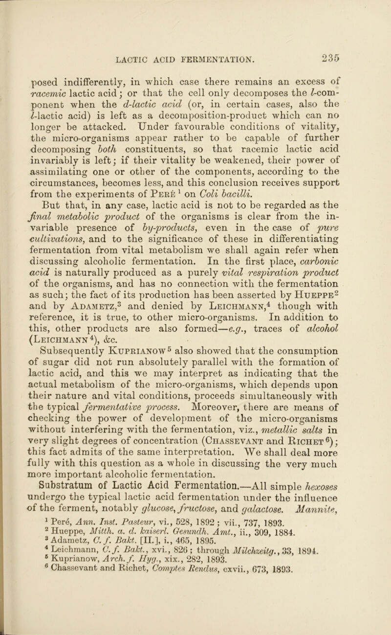 posed indifferently, in which case there remains an excess of racemic lactic acid; or that the cell only decomposes the ^-com- ponent when the d-lactic acid (or, in certain cases, also the 2-lactic acid) is left as a decomposition-product which can no longer be attacked. Under favourable conditions of vitality, the micro-organisms appear rather to be capable of further decomposing both constituents, so that racemic lactic acid invariably is left; if their vitality be weakened, their power of assimilating one or other of the components, according to the circumstances, becomes less, and this conclusion receives support from the experiments of Pere 1 on Coli bacilli. But that, in any case, lactic acid is not to be regarded as the final metabolic 'product of the organisms is clear from the in- variable presence of by-products, even in the case of pure cultivations, and to the significance of these in differentiating fermentation from vital metabolism we shall again refer when discussing alcoholic fermentation. In the first place, carbonic acid is naturally produced as a purely vital respiration product of the organisms, and has no connection with the fermentation as such; the fact of its production has been asserted by Hueppe2 and by Adametz,3 and denied by Leichmann,4 though with reference, it is true, to other micro-organisms. In addition to this, other products are also formed—e.g., traces of alcohol (Leichmann4), &c. Subsequently Kuprianow5 also showed that the consumption of sugar did not run absolutely parallel with the formation of lactic acid, and this we may interpret as indicating that the actual metabolism of the micro-organisms, which depends upon their nature and vital conditions, proceeds simultaneously with the typical fermentative process. Moreover, there are means of checking the power of development of the micro-organisms without interfering with the fermentation, viz., metallic salts in very slight degrees of concentration (Chassevant and Richet6); this fact admits of the same interpretation. We shall deal more fully with this question as a whole in discussing the very much more important alcoholic fermentation. Substratum of Lactic Acid Fermentation.—All simple hexoses undergo the typical lactic acid fermentation under the influence of the ferment, notably glucose, fructose, and galactose. Mannite, 1 Pere, Ann. Inst. Pasteur, vi., 528, 1892 ; vii., 737, 1893. 2 Hueppe, Mitth. a. d. kaiserl. Gesundh. Amt., ii., 309, 1884. 3 Adametz, C. f. Bakt. [II.], i., 465, 1895. 4 Leichmann, C.f. Bakt., xvi., 826; through Milchzeitg.,33, 1894. 6 Kuprianow, Arch. f. Hyg., xix., 282, 1893. 6 Chassevant and Richet, Comptes Rendus, cxvii., 673, 1893.