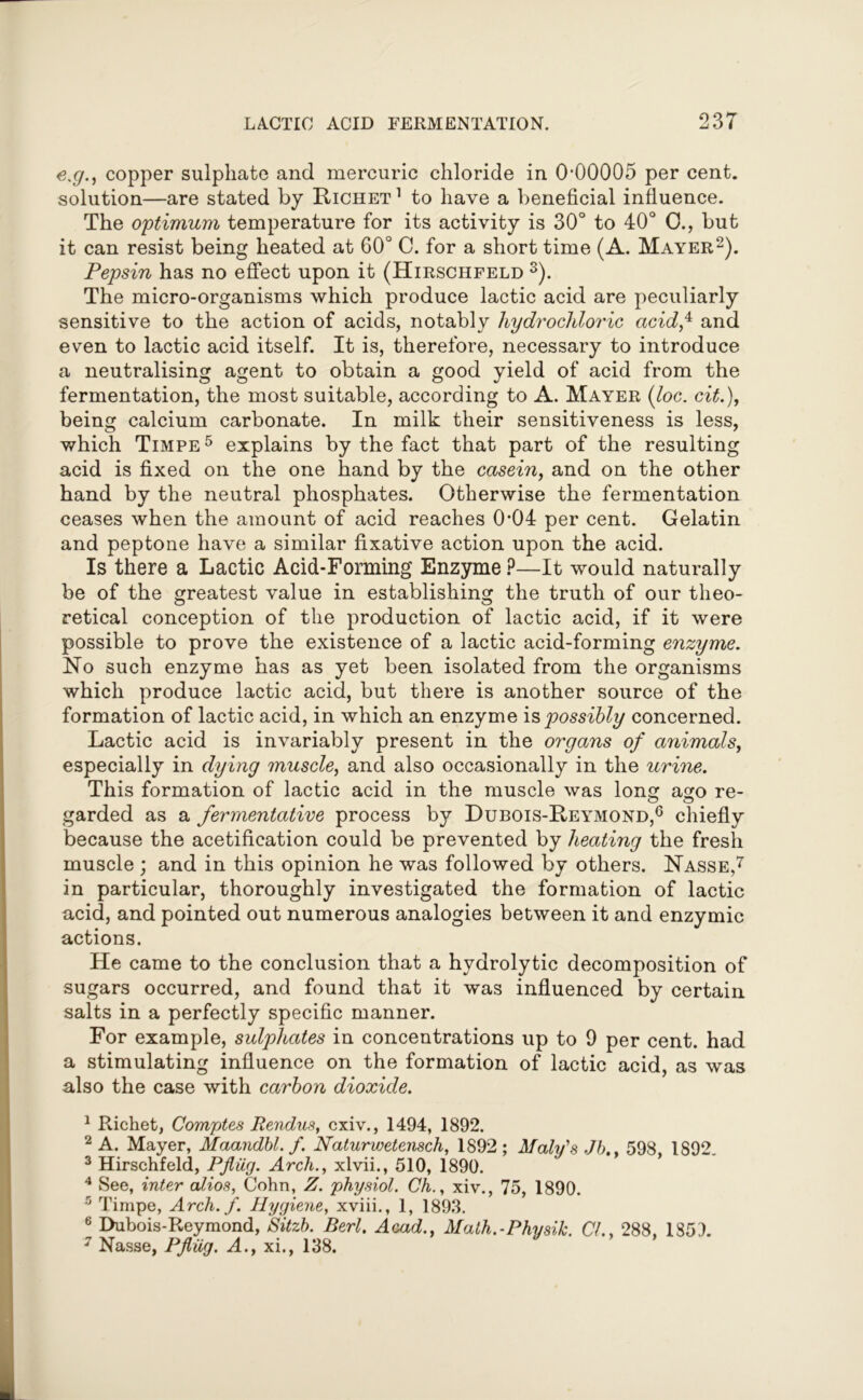 e.g., copper sulphate and mercuric chloride in 0-00005 per cent, solution—are stated by Richet 1 to have a beneficial influence. The optimum temperature for its activity is 30° to 40° 0., but it can resist being heated at 60° C. for a short time (A. Mayer2). Pepsin has no effect upon it (Hirschfeld 3 4). The micro-organisms which produce lactic acid are peculiarly sensitive to the action of acids, notably hydrochloric acidf and even to lactic acid itself. It is, therefore, necessary to introduce a neutralising agent to obtain a good yield of acid from the fermentation, the most suitable, according to A. Mayer (loc. cit.), being calcium carbonate. In milk their sensitiveness is less, which Timpe5 explains by the fact that part of the resulting acid is fixed on the one hand by the casein, and on the other hand by the neutral phosphates. Otherwise the fermentation ceases when the amount of acid reaches 0*04 per cent. Gelatin and peptone have a similar fixative action upon the acid. Is there a Lactic Acid-Forming Enzyme ?—It would naturally be of the greatest value in establishing the truth of our theo- retical conception of the production of lactic acid, if it were possible to prove the existence of a lactic acid-forming enzyme. No such enzyme has as yet been isolated from the organisms which produce lactic acid, but there is another source of the formation of lactic acid, in which an enzyme is possibly concerned. Lactic acid is invariably present in the organs of animals, especially in dying muscle, and also occasionally in the urine. This formation of lactic acid in the muscle was Iona: a<xo re- garded as a fermentative process by Dubois-Reymond,6 chiefly because the acetification could be prevented by heating the fresh muscle ; and in this opinion he was followed by others. Nasse,7 in particular, thoroughly investigated the formation of lactic acid, and pointed out numerous analogies between it and enzymic actions. He came to the conclusion that a hydrolytic decomposition of sugars occurred, and found that it was influenced by certain salts in a perfectly specific manner. For example, sulplcates in concentrations up to 9 per cent, had a stimulating influence on the formation of lactic acid, as was also the case with carbon dioxide. 1 Richet, Comptes Rendus, cxiv., 1494, 1892. 2 A. Mayer, Maandbl. f. Naturwetensch, 1892 ; Maly's Jb.. 598, 1892. 3 Hirschfeld, Pfiiig. Arch., xlvii., 510, 1890. 4 See, inter alios, Cohn, Z. physiol. Ch., xiv., 75, 1890. 5 Timpe, Arch. f. Hygiene, xviii., 1, 1893. 6 Dubois-Reymond, Sitzb. Berl. Acad., Math.-Physik. CL, 288, 1851 7 Nasse, Pfliig. A., xi., 138.