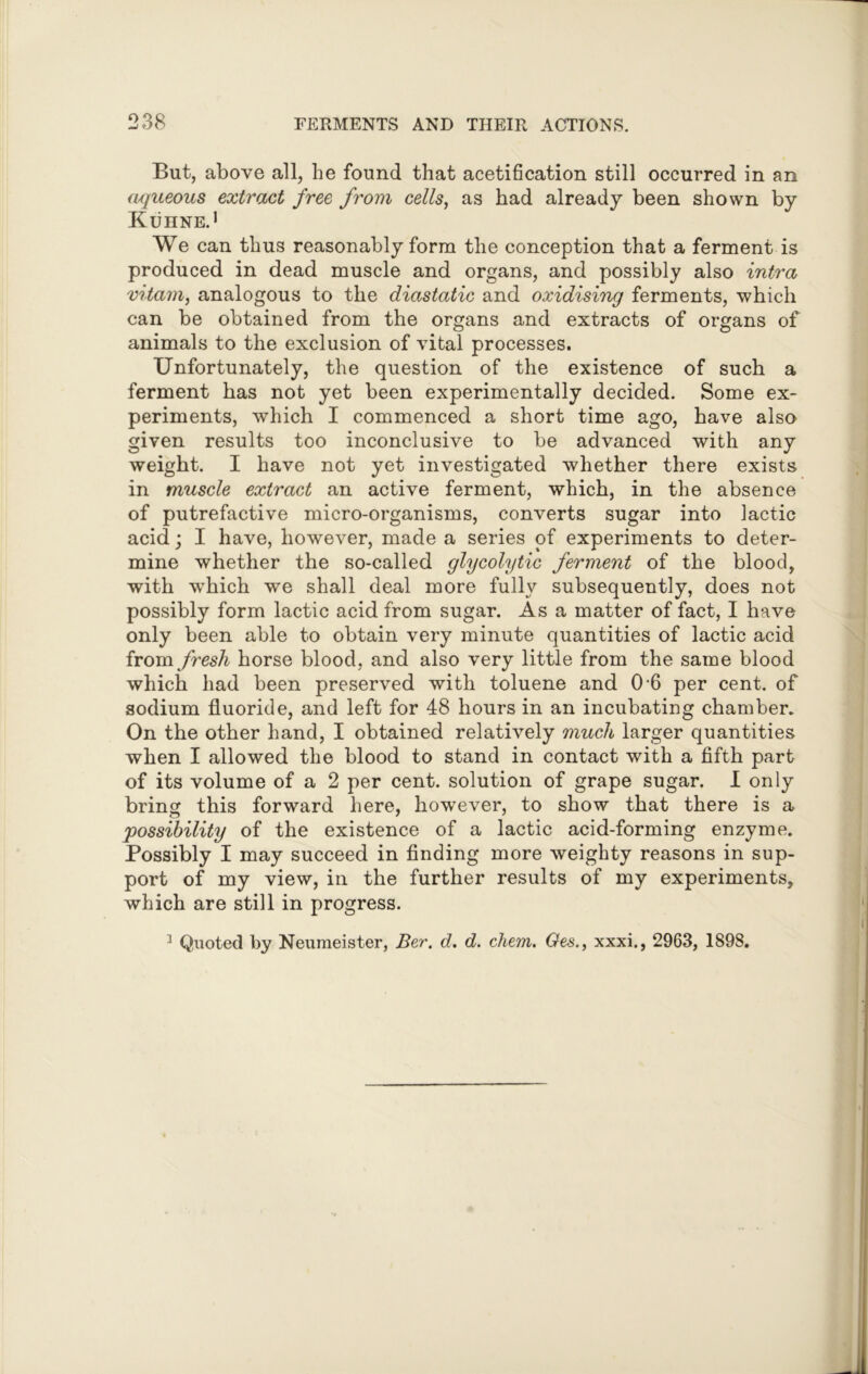 But, above all, he found that acetification still occurred in an aqueous extract free from cells, as had already been shown by Kuhne.1 We can thus reasonably form the conception that a ferment is produced in dead muscle and organs, and possibly also intra vitam, analogous to the diastatic and oxidising ferments, which can be obtained from the organs and extracts of organs of animals to the exclusion of vital processes. Unfortunately, the question of the existence of such a ferment has not yet been experimentally decided. Some ex- periments, which I commenced a short time ago, have also given results too inconclusive to be advanced with any weight. I have not yet investigated whether there exists in muscle extract an active ferment, which, in the absence of putrefactive micro-organisms, converts sugar into lactic acid; I have, however, made a series of experiments to deter- mine whether the so-called glycolytic ferment of the blood, with wrhich we shall deal more fully subsequently, does not possibly form lactic acid from sugar. As a matter of fact, I have only been able to obtain very minute quantities of lactic acid from fresh horse blood, and also very little from the same blood which had been preserved with toluene and 0'6 per cent, of sodium fluoride, and left for 48 hours in an incubating chamber. On the other hand, I obtained relatively much larger quantities when I allowed the blood to stand in contact with a fifth part of its volume of a 2 per cent, solution of grape sugar. I only bring this forward here, however, to show that there is a possibility of the existence of a lactic acid-forming enzyme. Possibly I may succeed in finding more weighty reasons in sup- port of my view, in the further results of my experiments, which are still in progress.