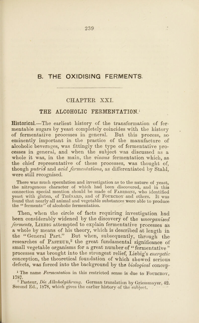 B. THE OXIDISING FERMENTS. CHAPTER XXI. THE ALCOHOLIC FERMENTATION.1 v Historical.—The earliest history of the transformation of fer- mentable sugars by yeast completely coincides with the history of fermentative processes in general. But this process, so eminently important in the practice of the manufacture of alcoholic beverages, was fittingly the type of fermentative pro- cesses in general, and when the subject was discussed as a whole it was, in the main, the vinous fermentation which, as the chief representative of these processes, was thought of, though putrid and acid fermentations, as differentiated by Stahl, were still recognised. There was much speculation and investigation as to the nature of yeast, the nitrogenous character of which had been discovered, and in this connection special mention should be made of Fabbrqni, who identified yeast with gluten, of Thenard, and of Fourcroy and others. It was found that nearly all animal and vegetable substances were able to produce the “ ferments” of alcoholic fermentation. Then, when the circle of facts requiring investigation had been considerably widened by the discovery of the unorganised ferments, Liebig attempted to explain fermentative processes as a whole by means of his theory, which is described at length in the “General Part.” But when, subsequently, through the researches of Pasteur,2 the great fundamental significance of small vegetable organisms for a great number of “fermentative ” processes was brought into the strongest relief, Liebig’s energetic conception, the theoretical foundation of which showed serious defects, was forced into the background by the biological concep- 1 The name Fermentation in this restricted sense is due to Fourcroy 1787. 2 Pasteur, Die Alkoholgdkrung. German translation by Griessmayer, 42. Second Ed., 1878, which gives the earlier history of the subject.