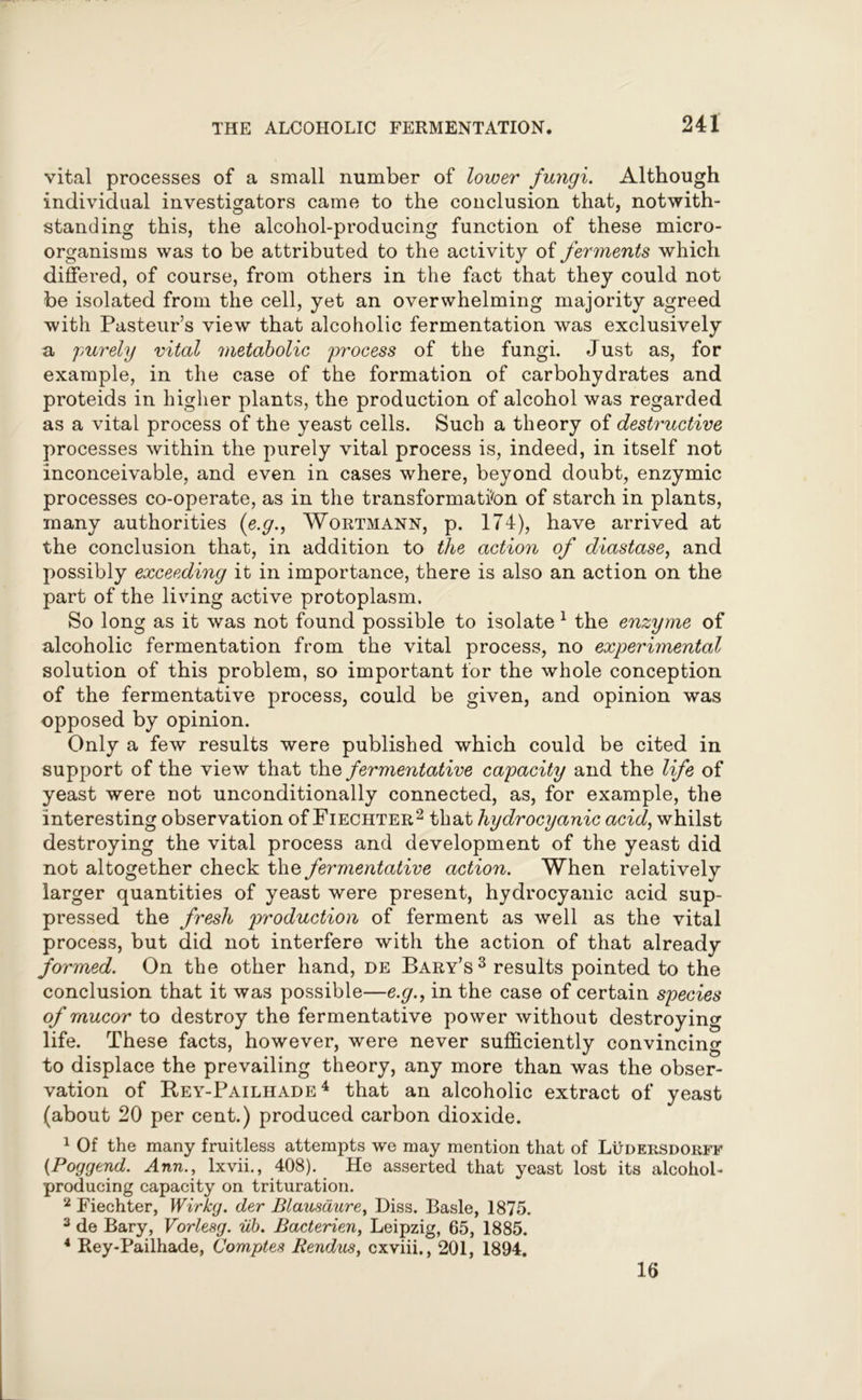 vital processes of a small number of lower fungi. Although individual investigators came to the conclusion that, notwith- standing this, the alcohol-producing function of these micro- organisms was to be attributed to the activity of ferments which differed, of course, from others in the fact that they could not be isolated from the cell, yet an overwhelming majority agreed with Pasteur’s view that alcoholic fermentation was exclusively a purely vital metabolic process of the fungi. Just as, for example, in the case of the formation of carbohydrates and proteids in higher plants, the production of alcohol was regarded as a vital process of the yeast cells. Such a theory of destructive processes within the purely vital process is, indeed, in itself not inconceivable, and even in cases where, beyond doubt, enzymic processes co-operate, as in the transformation of starch in plants, many authorities (e.g., Wortmann, p. 174), have arrived at the conclusion that, in addition to the action of diastase, and possibly exceeding it in importance, there is also an action on the part of the living active protoplasm. So long as it was not found possible to isolate 1 the enzyme of alcoholic fermentation from the vital process, no experimental solution of this problem, so important for the whole conception of the fermentative process, could be given, and opinion was opposed by opinion. Only a few results were published which could be cited in support of the view that the fermentative capacity and the life of yeast were not unconditionally connected, as, for example, the interesting observation of Fiechter2 that hydrocyanic acid, whilst destroying the vital process and development of the yeast did not altogether check the fermentative action. When relatively larger quantities of yeast were present, hydrocyanic acid sup- pressed the fresh production of ferment as well as the vital process, but did not interfere with the action of that already formed. On the other hand, de Bary’s3 results pointed to the conclusion that it was possible—e.g., in the case of certain species of rnucor to destroy the fermentative power without destroying life. These facts, however, were never sufficiently convincing to displace the prevailing theory, any more than was the obser- vation of Rey-Pailhade 4 that an alcoholic extract of yeast (about 20 per cent.) produced carbon dioxide. 1 Of the many fruitless attempts we may mention that of Ludersdorff (Poggend. Ann., lxvii., 408). He asserted that yeast lost its alcohol- producing capacity on trituration. 2 Fiechter, Wirkg. der Blausdure, Diss. Basle, 1875. 3 de Bary, Vorlesg. ub. Bacterien, Leipzig, 65, 1885. 4 Rey-Pailhade, Comptes Rendus, cxviii., 201, 1894. 16